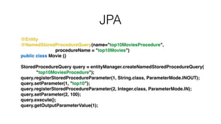 JPA
@Entity!
@NamedStoredProcedureQuery(name="top10MoviesProcedure",!
procedureName = "top10Movies")!
public class Movie {}!
!
StoredProcedureQuery query = entityManager.createNamedStoredProcedureQuery(!
"top10MoviesProcedure");!
query.registerStoredProcedureParameter(1, String.class, ParameterMode.INOUT);!
query.setParameter(1, "top10");!
query.registerStoredProcedureParameter(2, Integer.class, ParameterMode.IN);!
query.setParameter(2, 100);!
query.execute();!
query.getOutputParameterValue(1);
 