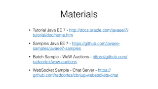 Materials
• Tutorial Java EE 7 - http://docs.oracle.com/javaee/7/
tutorial/doc/home.htm
• Samples Java EE 7 - https://github.com/javaee-
samples/javaee7-samples
• Batch Sample - WoW Auctions - https://github.com/
radcortez/wow-auctions
• WebSocket Sample - Chat Server - https://
github.com/radcortez/cbrjug-websockets-chat
 