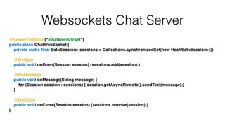 Websockets Chat Server
@ServerEndpoint("/chatWebSocket")!
public class ChatWebSocket {!
private static ﬁnal Set<Session> sessions = Collections.synchronizedSet(new HashSet<Session>());!
!
@OnOpen!
public void onOpen(Session session) {sessions.add(session);}!
!
@OnMessage!
public void onMessage(String message) {!
for (Session session : sessions) { session.getAsyncRemote().sendText(message);}!
}!
!
@OnClose!
public void onClose(Session session) {sessions.remove(session);}!
}
 