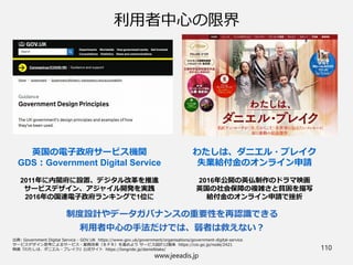 www.jeeadis.jp
110
利用者中心の限界
わたしは、ダニエル・ブレイク
失業給付金のオンライン申請
2016年公開の英仏制作のドラマ映画
英国の社会保障の複雑さと貧困を描写
給付金のオンライン申請で挫折
英国の電子政府サービス機関
GDS：Government Digital Service
2011年に内閣府に設置、デジタル改革を推進
サービスデザイン、アジャイル開発を実践
2016年の国連電子政府ランキングで1位に
制度設計やデータガバナンスの重要性を再認識できる
利用者中心の手法だけでは、弱者は救えない？
 