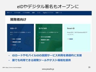 www.jeeadis.jp
39
eIDやデジタル署名もオープンに
• IDカードやモバイルIDの民間サービス利用を積極的に支援
• 誰でも利用できる開発ツールやテスト環境を提供
 