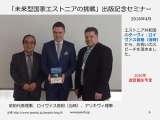 「未来型国家エストニアの挑戦」出版記念セミナー
出典 http://www.jeeadis.jp/jeeadis-blog/6
前田代表理事、ロイヴァス首相（当時）、アリキヴィ理事
2016年4月
エストニア共和国
のターヴィ・ロイ
ヴァス首相（当時）
から、お祝いのス
ピーチを頂きまし
た。
www.jeeadis.jp 6
 