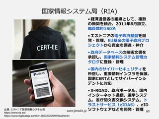 国家情報システム局（RIA)
•経済通信省の組織として、複数
の機関を統合、2011年6月設立、
職員数約150名
•エストニアの電子政府基盤を開
発・管理、EU基金の電子政府プロ
ジェクトから資金を調達・仲介
•政府データベースの技術文書を
承認し、国家情報システム管理カ
タログに登録・管理
•国内のサイバーセキュリティを
所管し、重要情報インフラを保護、
国家CERTとしてサイバーインシ
デントに対応
•X-ROAD、政府ポータル、国内
インターネット通信、選挙システ
ム、省庁間文書交換システム、ト
ラストサービス（eIDAS）、eID
ソフトウェアなどを開発・管理出典：エストニア国家情報システム局
https://www.ria.ee/
https://www.riigiteataja.ee/akt/125032020010?leiaKehtiv
www.jeeadis.jp 60
 