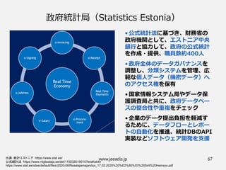 政府統計局（Statistics Estonia）
•公式統計法に基づき、財務省の
政府機関として、エストニア中央
銀行と協力して、政府の公式統計
を作成・提供、職員数約400人
•政府全体のデータガバナンスを
調整し、分類システムを管理、広
範な個人データ（機密データ）へ
のアクセス権を保有
•国家情報システム局やデータ保
護調査局と共に、政府データベー
スの整合性や重複をチェック
•企業のデータ提出負担を軽減す
るために、データフローとレポー
トの自動化を推進、統計DBのAPI
実装などソフトウェア開発を支援
出典：統計エストニア https://www.stat.ee/
公式統計法 https://www.riigiteataja.ee/akt/115032019010?leiaKehtiv
https://www.stat.ee/sites/default/files/2020-08/Reaalajamajandus_17.02.2020%20%E2%80%93%20Sirli%20Heinsoo.pdf
www.jeeadis.jp 67
 