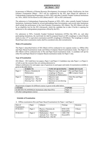 ADMISSION NOTICE
                                           JEE (Main) – 2013

In pursuance of Ministry of Human Resource Development, Government of India, Notification, the Joint
Entrance Examination (Main) - 2013 will be conducted by the JEE Apex Board for admission to
Undergraduate Engineering Programmes in NITs, IIITs and other Centrally Funded Technical Institutions
etc. Now, AIEEE will be known as JEE (Main) and IIT - JEE as JEE (Advanced).

The admission to Undergraduate Engineering Programs at NITs, IIITs, other centrally funded Technical
Institutions, Institutions funded by several participating State Governments, and several other Institutions
shall include the performance in the Joint Entrance Examination, JEE (Main). The JEE (Main) will also
be an eligibility test for the JEE (Advanced), which the candidate has to take if he/she is aspiring for
admission to the undergraduate programmes offered by the IITs.

For admission to NITs, Centrally Funded Technical Institutions (CFTIs) like IIITs etc. and other
participating Institutions, the merit/rank list shall be prepared based on 40% weightage to school Boards
marks in class 12th or equivalent examination and 60% weightage to JEE(Main). The weightage to school
Board/Equivalent examination marks shall be considered only after normalization.

Mode of Examination

The Paper-1 (described below) of JEE (Main) will be conducted in two separate modes i.e. Offline (Pen
and Paper Based Examination) mode and Online (Computer Based Examination) mode. The Paper-2 of
JEE (Main) will be conducted only in Pen and Paper based examination mode. A candidate will opt for
either Pen and Paper Based or Computer Based examination modes for Paper-1 only.

Type of Examination
JEE (Main) – 2013 shall have two papers, Paper-1 and Paper-2. Candidates may take Paper-1, or Paper-2,
or both as per the course(s) they are seeking admission to.
Subject combination for each paper, type of questions in each paper and mode of examination available is
given in the table below.
              SUBJECTS                           TYPE OF QUESTIONS MODE OF EXAM
Paper 1       Physics, Chemistry &               Objective type with equal  Pen and Paper based
              Mathematics                        weightage to Physics,      OR Computer based
                                                 Chemistry & Mathematics
Paper 2       Mathematics – Part I               Objective type             Only Pen and Paper
              Aptitude Test – Part II &          Objective type             based
              Drawing Test – Part III            Questions to test drawing
                                                 aptitude
Requirement of papers for different courses is given in the table below.
COURSE                                                                   PAPERS
B.ARCH/B. PLANNING(At Institutions other than IITs)                      Paper –2
All other undergraduate courses                                          Paper –1


 Schedule of Examination

A. Offline examination (Pen and Paper Based Examination) for Paper 1 and Paper 2
Date of             Paper          Subjects                         Timings             Duration
Examination
07.04.2013          Paper 1        Physics, Chemistry &             0930-1230           3 Hours
                                   Mathematics                      Hours(IST)
07.04.2013          Paper 2        Mathematics – Part I             1400-1700           3 Hours
                    .              Aptitude Test – Part II &        Hours(IST)
                                   Drawing Test – Part III
 