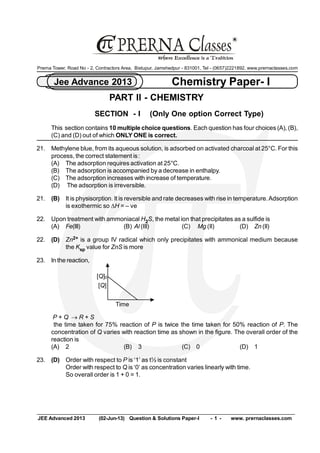 JEE Advanced 2013  (02­Jun­13)  Question & Solutions Paper­I  ­ 1 ­  www. prernaclasses.com 
Chemistry Paper­ I Jee Advance 2013 
R 
Prerna Tower, Road No ­ 2, Contractors Area,  Bistupur, Jamshedpur ­ 831001, Tel ­ (0657)2221892, www.prernaclasses.com 
PART II ­ CHEMISTRY 
SECTION  ­ I    (Only One option Correct Type) 
This  section contains 10 multiple choice questions. Each question has four choices (A), (B), 
(C) and (D) out of which ONLY ONE is correct. 
21.  Methylene blue, from its aqueous solution, is adsorbed on activated charcoal at 25°C. For this 
process, the correct statement is: 
(A)  The adsorption requires activation at 25°C. 
(B)  The adsorption is accompanied by a decrease in enthalpy. 
(C)  The adsorption increases with increase of temperature. 
(D)  The adsorption is irreversible. 
21.  (B)  It is physisorption. It is reversible and rate decreases with rise in temperature. Adsorption 
is exothermic so DH = – ve 
22.  Upon treatment with ammoniacal H 2 S, the metal ion that precipitates as a sulfide is 
(A)  Fe(III)  (B) Al (III)  (C)  Mg (II)  (D)  Zn (II) 
22.  (D)  Zn 2+  is a group IV radical which only precipitates with ammonical medium because 
the K sp value for ZnS is more 
23.  In the reaction, 
[Q]0 
[Q] 
Time 
P + Q ® R + S 
the time taken for 75% reaction of P is twice the time taken for 50% reaction of P. The 
concentration of Q varies with reaction time as shown in the figure. The overall order of the 
reaction is 
(A)  2  (B)  3  (C)  0  (D)  1 
23.  (D)  Order with respect to P is ‘1’ as t½ is constant 
Order with respect to Q is ‘0’ as concentration varies linearly with time. 
So overall order is 1 + 0 = 1.
 