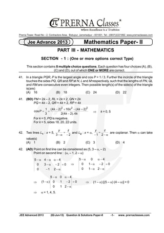 JEE Advanced 2013  (02­Jun­13)  Question & Solutions Paper­II  ­1­  www. prernaclasses.com 
Mathematics Paper­ II Jee Advance 2013 
R 
Prerna Tower, Road No ­ 2, Contractors Area,  Bistupur, Jamshedpur ­ 831001, Tel ­ (0657)2221892, www.prernaclasses.com 
PART III ­ MATHEMATICS 
SECTION  ­ 1 : (One or more options correct Type) 
This section contains 8 multiple choice questions. Each question has four choices (A), (B), 
(C) and (D), out of which ONE or MORE are correct. 
41.  In a triangle PQR, P is the largest angle and cos P = 1 / 3. Further the incircle of the triangle 
touches the sides PQ, QR and RPat N, L and M respectively, such that the lengths of PN, QL 
and RM are consecutive even integers. Then possible length(s) of the side(s) of the triangle 
is(are) 
(A)  16  (B)  18  (C)  24  (D)  22 
41.  (BD) PM = 2k – 2, RL = 2k + 2, QN = 2k 
PQ = 4k – 2, QR = 4k + 2, RP = 4k 
k k 
k k k 
P 
4 . ) 2 4 ( 2 
) 2 4 ( 16 ) 2 4 ( 
3 
1 
cos 
2 2 2
-
+-+-
== Þ k = 0, 5 
For k = 0, PQ is negative. 
For k = 5, sides 18, 20, 22 units. 
42.  Two lines L 1 : x = 5, 
2 3 -
=
a-
z y 
and L 2 : x = a,
a-
=
- 2 1 
z y 
are coplanar. Then a can take 
value(s) 
(A)  1  (B)  2  (C)  3  (D)  4 
42.  (AD) Point on first line can be considered as (5, 3 – a, – 2) 
Point on second line :  (a, – 1, 2 – a) 
0 
2 1 0 
2 3 0 
4 4 5
=
a--
-a-
-aa-a-
Þ 0 
2 1 0 
2 1 0 
4 0 5
=
a-a-
-a-
-aa-
Þ 0 
2 1 0 
2 1 0 
4 0 5 
) 1 ( =
a-
-
-aa-
a- Þ (1 – a) [(5 – a) (4 – a)] = 0
Þ a = 1, 4, 5.
 