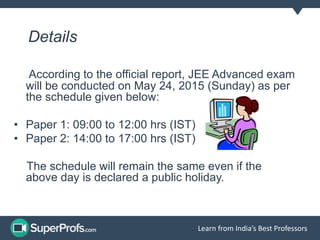Learn from India’s Best Professors
Details
According to the official report, JEE Advanced exam
will be conducted on May 24, 2015 (Sunday) as per
the schedule given below:
• Paper 1: 09:00 to 12:00 hrs (IST)
• Paper 2: 14:00 to 17:00 hrs (IST)
The schedule will remain the same even if the
above day is declared a public holiday.
 