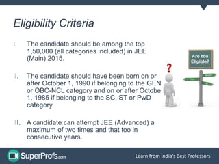 Learn from India’s Best Professors
Eligibility Criteria
I. The candidate should be among the top
1,50,000 (all categories included) in JEE
(Main) 2015.
II. The candidate should have been born on or
after October 1, 1990 if belonging to the GEN
or OBC-NCL category and on or after October
1, 1985 if belonging to the SC, ST or PwD
category.
III. A candidate can attempt JEE (Advanced) a
maximum of two times and that too in
consecutive years.
 