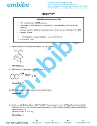 CHEMISTRY
21. The total number of stereoisomers that can exist for M is
Answer Key: (2)
22. The number of resonance structures for N is
Answer Key: (9)
23. The total number of lone pairs of electrons in N2O3 is
Answer Key: (8)
24. For the octahedral complexes of Fe3+
in SCN−
(thiocyanato-S) and in CN−
ligand environments, the
difference between the spin-only magnetic moments in Bohr magnetons (when approximated to the
nearest integer) is
[Atomic number of Fe = 26]
Answer Key: (4)
SECTION 1 (Maximum Marks: 32)
 This section contains EIGHT questions.
 The answer to each question is a SINGLE DIGIT INTEGER ranging from 0 to 9, both
inclusive.
 For each question, darken the bubble corresponding to the correct integer in the ORS.
 Marking scheme:
 +4 If the bubble corresponding to the answer is darkened.
 0 In all other cases.
 