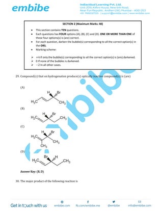 29. Compound(s) that on hydrogenation produce(s) optically inactive compound(s) is (are)
(A)
(B)
(C)
(D)
Answer Key: (B, D)
30. The major product of the following reaction is
SECTION 2 (Maximum Marks: 40)
 This section contains TEN questions.
 Each questions has FOUR options (A), (B), (C) and (D). ONE OR MORE THAN ONE of
these four options(s) is (are) correct.
 For each question, darken the bubble(s) corresponding to all the correct option(s) in
the ORS.
 Marking scheme:
 +4 If only the bubble(s) corresponding to all the correct option(s) is (are) darkened.
 0 If none of the bubbles is darkened.
 −2 In all other cases.
 