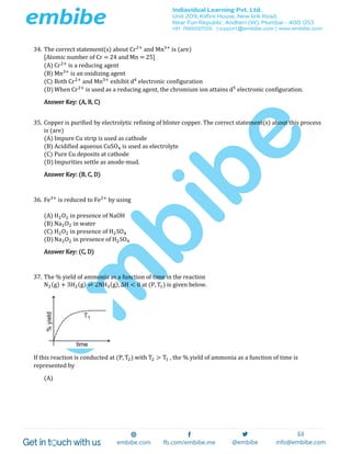34. The correct statement(s) about Cr2+
and Mn3+
is (are)
[Atomic number of Cr = 24 and Mn = 25]
(A) Cr2+
is a reducing agent
(B) Mn3+
is an oxidizing agent
(C) Both Cr2+
and Mn3+
exhibit d4
electronic configuration
(D)When Cr2+
is used as a reducing agent, the chromium ion attains d5
electronic configuration.
Answer Key: (A, B, C)
35. Copper is purified by electrolytic refining of blister copper. The correct statement(s) about this process
is (are)
(A) Impure Cu strip is used as cathode
(B) Acidified aqueous CuSO4 is used as electrolyte
(C) Pure Cu deposits at cathode
(D)Impurities settle as anode-mud.
Answer Key: (B, C, D)
36. Fe3+
is reduced to Fe2+
by using
(A) H2O2 in presence of NaOH
(B) Na2O2 in water
(C) H2O2 in presence of H2SO4
(D)Na2O2 in presence of H2SO4
Answer Key: (C, D)
37. The % yield of ammonia as a function of time in the reaction
N2(g) + 3H2(g) ⇌ 2NH3(g), ΔH < 0 at (P, T1) is given below.
If this reaction is conducted at (P, T2) with T2 > T1 , the % yield of ammonia as a function of time is
represented by
(A)
 
