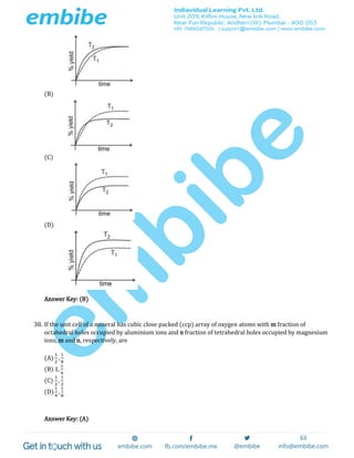 (B)
(C)
(D)
Answer Key: (B)
38. If the unit cell of a mineral has cubic close packed (ccp) array of oxygen atoms with m fraction of
octahedral holes occupied by aluminium ions and n fraction of tetrahedral holes occupied by magnesium
ions, m and n, respectively, are
(A)
1
2
,
1
8
(B) 1,
1
4
(C)
1
2
,
1
2
(D)
1
4
,
1
8
Answer Key: (A)
 