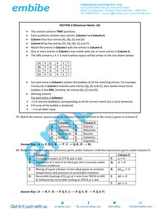 39. Match the anionic species given in Column I that are present in the ores(s) given in Column II.
Column I Column II
A. Carbonate P. Siderite
B. Sulphide Q. Malachite
C. Hydroxide R. Bauxite
D. Oxide S. Calamine
T. Argentite
Answer Key: (𝐀 ⟶ 𝐏, 𝐐, 𝐒 ; 𝐁 ⟶ 𝐓 ; 𝐂 ⟶ 𝐐, 𝐑 ; 𝐃 ⟶ 𝐑)
40. Match the thermodynamic processes given under Column I with the expressions given under Column II.
Answer Key: (𝐀 ⟶ 𝐑, 𝐓 ; 𝐁 ⟶ 𝐏, 𝐐, 𝐒 ; 𝐂 ⟶ 𝐏, 𝐐, 𝐒 ; 𝐃 ⟶ 𝐏, 𝐐, 𝐒, 𝐓)
Column I Column II
A. Freezing of water at 273 K and 1 atm P. q = 0
B. Expansion of 1 mol of an ideal gas into a vacuum under
isolated conditions
Q. w = 0
C. Mixing of equal volumes of two ideal gases at constant
temperature and pressure in an isolated container
R. ΔSsys < 0
D. Reversible heating of H2(g) at 1 atm from 300 K to 600
K, followed by reversible cooling to 300 K at 1 atm
S. ΔU = 0
T. ΔG = 0
SECTION 3 (Maximum Marks: 16)
 This section contains TWO questions.
 Each questions contains two column, Column I and Column II.
 Column I has four entries (A), (B), (C) and (D)
 Column II has five entries (P), (Q), (R), (S) and (T)
 Match the entries in Column I with the entries in Column II.
 One or more entries in Column I may match with one or more entries in Column II.
 The ORS contains a 4 × 5 matrix whose layout will be similar or the one shown below:
(A) P Q R S T
(B) P Q R S T
(C) P Q R S T
(D) P Q R S T
 For each entry in Column I, darken the bubbles of all the matching entries. For example,
if entry (A) in Column I matches with entries (Q), (R) and (T), then darken these three
bubbles in the ORS, Similarly, for entries (B), (C) and (D).
 Marking scheme:
For each entry in Column I
 +2 If only the bubble(s) corresponding to all the correct match (es) is (are) darkened.
 0 If none of the bubble is darkened.
 −1 In all other cases.
 
