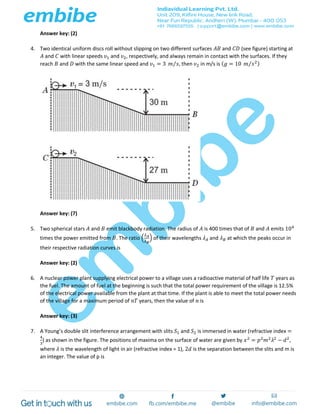 Answer key: (2)
4. Two identical uniform discs roll without slipping on two different surfaces 𝐴𝐵 and 𝐶𝐷 (see figure) starting at
𝐴 and 𝐶 with linear speeds 𝜐1 and 𝜐2, respectively, and always remain in contact with the surfaces. If they
reach 𝐵 and 𝐷 with the same linear speed and 𝜐1 = 3 𝑚 𝑠⁄ , then 𝜐2 in m/s is ( 𝑔 = 10 𝑚 𝑠2⁄ )
Answer key: (7)
5. Two spherical stars 𝐴 and 𝐵 emit blackbody radiation. The radius of 𝐴 is 400 times that of 𝐵 and 𝐴 emits 104
times the power emitted from 𝐵. The ratio (
𝜆 𝐴
𝜆 𝐵
) of their wavelengths 𝜆 𝐴 and 𝜆 𝐵 at which the peaks occur in
their respective radiation curves is
Answer key: (2)
6. A nuclear power plant supplying electrical power to a village uses a radioactive material of half life 𝑇 years as
the fuel. The amount of fuel at the beginning is such that the total power requirement of the village is 12.5%
of the electrical power available from the plant at that time. If the plant is able to meet the total power needs
of the village for a maximum period of 𝑛𝑇 years, then the value of 𝑛 is
Answer key: (3)
7. A Young’s double slit interference arrangement with slits 𝑆1 and 𝑆2 is immersed in water (refractive index =
4
3
) as shown in the figure. The positions of maxima on the surface of water are given by 𝑥2
= 𝑝2
𝑚2
𝜆2
− 𝑑2
,
where 𝜆 is the wavelength of light in air (refractive index = 1), 2𝑑 is the separation between the slits and m is
an integer. The value of p is
 