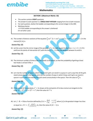 Mathematics
41. The number of distinct solutions of the equation
5
4
cos2
2𝑥 + cos4
𝑥 + sin4
𝑥 + cos6
𝑥 + sin6
𝑥 = 2 in the
interval [0, 2𝜋] is
Answer Key: (8)
42. Let the curve C be the mirror image of the parabola 𝑦2
= 4𝑥 with respect to the line 𝑥 + 𝑦 + 4 = 0. If A
and B are the points of intersection of C with the line 𝑦 = −5, then the distance between A and B is
Answer Key: (4)
43. The minimum number of times a fair coin needs to be tossed, so that the probability of getting at least
two heads is at least 0.96, is
Answer Key: (8)
44. Let n be the number of ways in which 5 boys and 5 girls can stand in a queue in such a way that all the girls
stand consecutively in the queue. Let m be the number of ways in which 5 boys and 5 girls can stand in
queue in such a way that exactly four girls stand consecutively in the queue. Then the value of
𝑚
𝑛
is
Answer Key: (5)
45. If the normal of the parabola 𝑦2
= 4𝑥 drawn at the end points of its latus rectum are tangents to the
circle ( 𝑥 − 3)2
+ ( 𝑦 + 2)2
= 𝑟2
, then the value of 𝑟2
is
Answer Key: (2)
46. Let 𝑓 ∶ ℝ → ℝ be a function defined by 𝑓( 𝑥) = {
[ 𝑥], 𝑥 ≤ 2
0, 𝑥 > 2
, where [𝑥] is the greatest integer less than
or equal to 𝑥. If 𝐼 = ∫
𝑥𝑓(𝑥2)
2+𝑓(𝑥+1)
𝑑𝑥,
2
−1
then the value of (4𝐼 − 1) is
Answer Key: (0)
SECTION 1 (Maximum Marks: 32)
 This section contains EIGHT questions
 The answer to each question is a SINGLE DIGIT INTEGER ranging from 0 to 9, both inclusive
 For each question, darken the bubble corresponding to the correct integer in the ORS
 Marking scheme:
+4 If the bubble corresponding to the answer is darkened
0 In all other cases
 