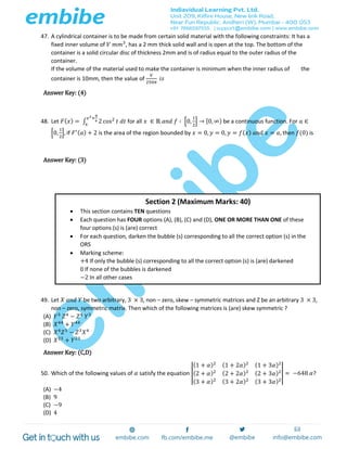 47. A cylindrical container is to be made from certain solid material with the following constraints: It has a
fixed inner volume of 𝑉 𝑚𝑚3
, has a 2 mm thick solid wall and is open at the top. The bottom of the
container is a solid circular disc of thickness 2mm and is of radius equal to the outer radius of the
container.
If the volume of the material used to make the container is minimum when the inner radius of the
container is 10mm, then the value of
𝑉
250𝜋
𝑖𝑠
Answer Key: (4)
48. Let 𝐹( 𝑥) = ∫ 2 cos2
𝑡 𝑑𝑡
𝑥2+
𝜋
6
𝑥
for all 𝑥 ∈ ℝ 𝑎𝑛𝑑 𝑓 ∶ [0,
1
2
] → [0, ∞) be a continuous function. For 𝑎 ∈
[0,
1
2
], if 𝐹′( 𝑎) + 2 is the area of the region bounded by 𝑥 = 0, 𝑦 = 0, 𝑦 = 𝑓( 𝑥) 𝑎𝑛𝑑 𝑥 = 𝑎, then 𝑓(0) is
Answer Key: (3)
49. Let 𝑋 𝑎𝑛𝑑 𝑌 be two arbitrary, 3 × 3, non – zero, skew – symmetric matrices and Z be an arbitrary 3 × 3,
non – zero, symmetric matrix. Then which of the following matrices is (are) skew symmetric ?
(A) 𝑌3
𝑍4
− 𝑍4
𝑌3
(B) 𝑋44
+ 𝑌44
(C) 𝑋4
𝑍3
− 𝑍3
𝑋4
(D) 𝑋23
+ 𝑌23
Answer Key: (C,D)
50. Which of the following values of 𝛼 satisfy the equation |
(1 + 𝛼)2 (1 + 2𝛼)2 (1 + 3𝛼)2
(2 + 𝛼)2 (2 + 2𝛼)2 (2 + 3𝛼)2
(3 + 𝛼)2 (3 + 2𝛼)2 (3 + 3𝛼)2
| = −648 𝛼?
(A) −4
(B) 9
(C) −9
(D) 4
Section 2 (Maximum Marks: 40)
 This section contains TEN questions
 Each question has FOUR options (A), (B), (C) and (D), ONE OR MORE THAN ONE of these
four options (s) is (are) correct
 For each question, darken the bubble (s) corresponding to all the correct option (s) in the
ORS
 Marking scheme:
+4 If only the bubble (s) corresponding to all the correct option (s) is (are) darkened
0 If none of the bubbles is darkened
−2 In all other cases
 