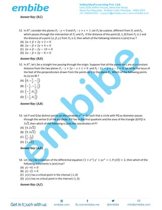 Answer Key: (B,C)
51. In 𝑅3
, consider the planes 𝑃1 ∶ 𝑦 = 0 and 𝑃2 ∶ 𝑥 + 𝑧 = 1. Let 𝑃3 be a plane, different from 𝑃1 and 𝑃2,
which passes through the intersection of 𝑃1 and 𝑃2. If the distance of the point (0, 1, 0) from 𝑃3 is 1 and
the distance of a point (𝛼, 𝛽, 𝛾) from 𝑃3 is 2, then which of the following relations is (are) true ?
(A) 2𝛼 + 𝛽 + 2𝛾 + 2 = 0
(B) 2𝛼 − 𝛽 + 2𝛾 + 4 = 0
(C) 2𝛼 + 𝛽 − 2𝛾 − 10 = 0
(D) 2𝛼 − 𝛽 + 2𝛾 − 8 = 0
Answer Key: (B,D)
52. In 𝑅3
, let L be a straight line passing through the origin. Suppose that all the points on L are at a constant
distance from the two planes 𝑃1 ∶ 𝑥 + 2𝑦 − 𝑧 + 1 = 0 and 𝑃2 ∶ 2𝑥 − 𝑦 + 𝑧 − 1 = 0. Let M be the locus of
the feet of the perpendiculars drawn from the points on L to the plane 𝑃1. Which of the following points
lie (s) on M ?
(A) (0, −
5
6
, −
2
3
)
(B) (−
1
6
, −
1
3
,
1
6
)
(C) (−
5
6
, 0,
1
6
)
(D) (−
1
3
, 0,
2
3
)
Answer Key: (A,B)
53. Let P and Q be distinct points on the parabola 𝑦2
= 2𝑥 such that a circle with PQ as diameter passes
through the vertex O of the parabola. If P lies in the first quadrant and the area of the triangle Δ𝑂𝑃𝑄 is
3√2, then which of the following is (are) the coordinates of P?
(A) (4, 2√2)
(B) (9, 3√2)
(C) (
1
4
,
1
√2
)
(D) (1, √2)
Answer Key: (A,D)
54. Let 𝑦(𝑥) be a solution of the differential equation (1 + 𝑒 𝑥) 𝑦′
+ 𝑦𝑒 𝑥
= 1. If 𝑦(0) = 2, then which of the
following statements is (are) true?
(A) 𝑦(−4) = 0
(B) 𝑦(−2) = 0
(C) 𝑦(𝑥) has a critical point in the interval (-1, 0)
(D) 𝑦(𝑥) has no critical point in the interval (-1, 0)
Answer Key: (A,C)
 