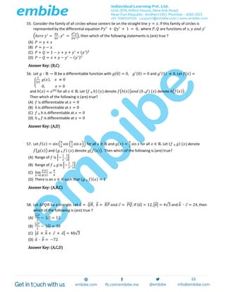 55. Consider the family of all circles whose centers lie on the straight line 𝑦 = 𝑥. If this family of circles is
represented by the differential equation 𝑃𝑦" + 𝑄𝑦′ + 1 = 0, where 𝑃, 𝑄 are functions of 𝑥, 𝑦 𝑎𝑛𝑑 𝑦′
(ℎ𝑒𝑟𝑒 𝑦′
=
𝑑𝑦
𝑑𝑥
, 𝑦" =
𝑑2 𝑦
𝑑𝑥2
), then which of the following statements is (are) true ?
(A) 𝑃 = 𝑦 + 𝑥
(B) 𝑃 = 𝑦 − 𝑥
(C) 𝑃 + 𝑄 = 1 − 𝑥 + 𝑦 + 𝑦′
+ ( 𝑦′)2
(D) 𝑃 − 𝑄 = 𝑥 + 𝑦 − 𝑦′
− ( 𝑦′)2
Answer Key: (B,C)
56. Let 𝑔 ∶ ℝ → ℝ be a differentiable function with 𝑔(0) = 0, 𝑔′(0) = 0 and 𝑔′(1) ≠ 0. Let 𝑓( 𝑥) =
{
𝑥
|𝑥|
𝑔( 𝑥), 𝑥 ≠ 0
0, 𝑥 = 0
and ℎ( 𝑥) = 𝑒|𝑥|
for all 𝑥 ∈ ℝ. Let ( 𝑓 ₀ ℎ) (𝑥) denote 𝑓(ℎ( 𝑥)) 𝑎𝑛𝑑 (ℎ ₀𝑓) (𝑥) denote ℎ(𝑓( 𝑥)).
Then which of the following is (are) true?
(A) 𝑓 is differentiable at 𝑥 = 0
(B) ℎ is differentiable at 𝑥 = 0
(C) 𝑓 ₀ ℎ is differentiable at 𝑥 = 0
(D) ℎ ₀ 𝑓 is differentiable at 𝑥 = 0
Answer Key: (A,D)
57. Let 𝑓( 𝑥) = sin (
𝜋
6
sin (
𝜋
2
sin 𝑥)) for all 𝑥 ∈ ℝ and 𝑔( 𝑥) =
𝜋
2
sin 𝑥 for all 𝑥 ∈ ℝ. Let ( 𝑓 ₀ 𝑔) (𝑥) denote
𝑓(𝑔( 𝑥)) and ( 𝑔 ₀ 𝑓) (𝑥) denote 𝑔(𝑓( 𝑥)). Then which of the following is (are) true?
(A) Range of 𝑓 is [−
1
2
,
1
2
]
(B) Range of 𝑓 ₀ 𝑔 is [−
1
2
,
1
2
]
(C) lim
𝑥→0
𝑓(𝑥)
𝑔(𝑥)
=
𝜋
6
(D) There is an 𝑥 ∈ 𝑅 such that ( 𝑔 ₀ 𝑓)( 𝑥) = 1
Answer Key: (A,B,C)
58. Let Δ𝑃𝑄𝑅 be a triangle. Let 𝑎 = 𝑄𝑅⃗⃗⃗⃗⃗ , 𝑏⃗ = 𝑅𝑃⃗⃗⃗⃗⃗ 𝑎𝑛𝑑 𝑐 = 𝑃𝑄⃗⃗⃗⃗⃗ . If | 𝑎| = 12, |𝑏⃗ | = 4√3 and 𝑏⃗ ∙ 𝑐 = 24, then
which of the following is (are) true ?
(A)
|𝑐|⃗⃗⃗⃗⃗ 2
2
− | 𝑎| = 12
(B)
|𝑐|⃗⃗⃗⃗⃗ 2
2
− | 𝑎| = 30
(C) |𝑎 × 𝑏⃗ + 𝑐 × 𝑎| = 48√3
(D) 𝑎 ∙ 𝑏⃗ = −72
Answer Key: (A,C,D)
 