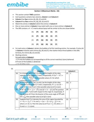 59.
Column I Column II
(A) In a triangle Δ𝑋𝑌𝑍, let a, b and c be the lengths of the sides
opposite to the angles X, Y and Z, respectively. If 2( 𝑎2
− 𝑏2) =
𝑐2
𝑎𝑛𝑑 𝜆 =
sin(𝑋−𝑌)
sin 𝑍
, then possible values of n for which
cos( 𝑛 𝜋𝜆) = 0 𝑖𝑠 (𝑎𝑟𝑒)
(P) 1
(B) In a triangle Δ𝑋𝑌𝑍, let a, b and c be the lengths of the sides
opposite to the angles X, Y and Z, respectively. If 1 + cos 2𝑋 −
2 cos 2𝑌 = 2 sin 𝑋 sin 𝑌, then possible value (s) of
𝑎
𝑏
is (are)
(Q) 2
(C) In ℝ2
, let √3 𝑖̂ + 𝑗̂, 𝑖̂ + √3 𝑗̂ 𝑎𝑛𝑑 𝛽𝑖̂ + (1 − 𝛽) 𝑗̂ be the position
vectors of X, Y and Z with respect to the origin O, respectively. If
the distance of Z from the bisector of the acute angle of 𝑂𝑋⃗⃗⃗⃗⃗ with
𝑂𝑌⃗⃗⃗⃗⃗ is
3
√2
, then possible value (s) of |𝛽| is (are)
(R) 3
(D) Suppose that 𝐹(𝛼) denotes the area of the region bounded by
𝑥 = 0, 𝑥 = 2, 𝑦2
= 4𝑥 𝑎𝑛𝑑 𝑦 = | 𝑎𝑥 − 1| + | 𝛼 𝑥 − 2| + 𝛼𝑥,
where 𝛼 ∈ {0, 1}. Then the value (s) of 𝐹( 𝛼) +
8
3
√2, when 𝛼 =
0 𝑎𝑛𝑑 𝛼 = 1, is (are)
(S) 5
(T) 6
Section 3 (Maximum Marks : 16)
 This section contain TWO questions
 Each questions contains two columns, Column I and Column II
 Column I has four entries (A), (B), (C) and (D)
 Column II has five entries (P), (Q), (R), (S) and (T)
 Match the entries in Column I which the entries in Column II
 One or more entries in Column I may match with one or more entries in Column II
 The ORS contains a 4 × 5 matrix whose layout will be similar to the one shown below:
(A) [P] [Q] [R] [S] [T]
(B) [P] [Q] [R] [S] [T]
(C) [P] [Q] [R] [S] [T]
(D) [P] [Q] [R] [S] [T]
 For each entry in Column I, darken the bubbles of all the matching entries. For example, if entry (A)
in Column I matches with entries (Q), (R) and (T), then darken these three bubbles in the ORS.
Similarly, for entries (B), (C) and (D).
 Marking scheme:
For each entry in Column I.
+2 If only the bubbles (s) corresponding to all the correct match(es) is(are) darkened
0 If none of the bubbles is darkened
−1 In all other cases
 