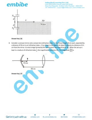 Answer key: (3)
8. Consider a concave mirror and a convex lens (refractive index = 1.5) of focal length 10 cm each, separated by
a distance of 50 cm in air (refractive index = 1) as shown in the figure. An object is placed at a distance of 15
cm from the mirror. Its erect image formed by this combination has magnification 𝑀1. When the set-up is
kept in a medium of refractive index
7
6
, the magnification becomes 𝑀2. The magnitude |
𝑀2
𝑀1
| is
Answer key: (7)
 