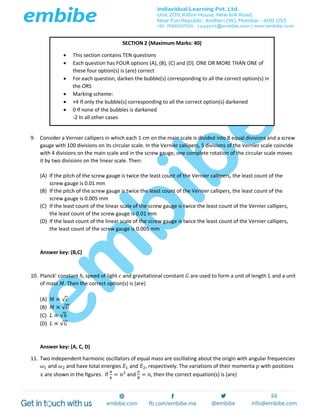 9. Consider a Vernier callipers in which each 1 cm on the main scale is divided into 8 equal divisions and a screw
gauge with 100 divisions on its circular scale. In the Vernier callipers, 5 divisions of the Vernier scale coincide
with 4 divisions on the main scale and in the screw gauge, one complete rotation of the circular scale moves
it by two divisions on the linear scale. Then:
(A) If the pitch of the screw gauge is twice the least count of the Vernier callipers, the least count of the
screw gauge is 0.01 mm
(B) If the pitch of the screw gauge is twice the least count of the Vernier callipers, the least count of the
screw gauge is 0.005 mm
(C) If the least count of the linear scale of the screw gauge is twice the least count of the Vernier callipers,
the least count of the screw gauge is 0.01 mm
(D) If the least count of the linear scale of the screw gauge is twice the least count of the Vernier callipers,
the least count of the screw gauge is 0.005 mm
Answer key: (B,C)
10. Planck’ constant ℎ, speed of light 𝑐 and gravitational constant 𝐺 are used to form a unit of length 𝐿 and a unit
of mass 𝑀. Then the correct option(s) is (are)
(A) 𝑀 ∝ √𝑐
(B) 𝑀 ∝ √𝐺
(C) 𝐿 ∝ √ℎ
(D) 𝐿 ∝ √𝐺
Answer key: (A, C, D)
11. Two independent harmonic oscillators of equal mass are oscillating about the origin with angular frequencies
𝜔1 and 𝜔2 and have total energies 𝐸1 and 𝐸2, respectively. The variations of their momenta 𝑝 with positions
𝑥 are shown in the figures. If
𝑎
𝑏
= 𝑛2
and
𝑎
𝑅
= 𝑛, then the correct equation(s) is (are)
SECTION 2 (Maximum Marks: 40)
 This section contains TEN questions
 Each question has FOUR options (A), (B), (C) and (D). ONE OR MORE THAN ONE of
these four option(s) is (are) correct
 For each question, darken the bubble(s) corresponding to all the correct option(s) in
the ORS
 Marking scheme:
 +4 If only the bubble(s) corresponding to all the correct option(s) darkened
 0 If none of the bubbles is darkened
-2 In all other cases
 