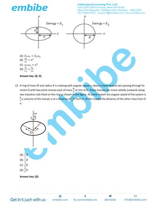 (A) 𝐸1 𝜔1 = 𝐸2 𝜔2
(B)
𝜔2
𝜔1
= 𝑛2
(C) 𝜔1 𝜔2 = 𝑛2
(D)
𝐸1
𝜔1
=
𝐸2
𝜔2
Answer key: (B, D)
12. A ring of mass 𝑀 and radius 𝑅 is rotating with angular speed 𝜔 about a fixed vertical axis passing through its
centre O with two point masses each of mass
𝑀
8
at rest at O. These masses can move radially outwards along
two massless rods fixed on the ring as shown in the figure. At some instant the angular speed of the system is
8
9
𝜔 and one of the masses is at a distance of
3
5
𝑅 from O. At this instant the distance of the other mass from O
is
(A)
2
3
𝑅
(B)
1
3
𝑅
(C)
3
5
𝑅
(D)
4
5
𝑅
Answer key: (D)
 