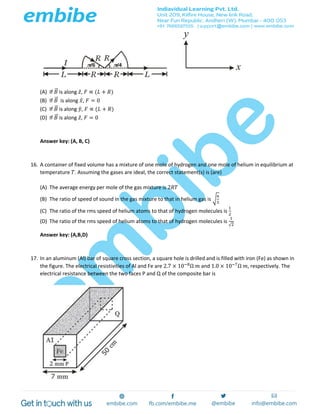 (A) If 𝐵⃗ is along 𝑧̂, 𝐹 ∝ (𝐿 + 𝑅)
(B) If 𝐵⃗ is along 𝑥̂, 𝐹 = 0
(C) If 𝐵⃗ is along 𝑦̂, 𝐹 ∝ (𝐿 + 𝑅)
(D) If 𝐵⃗ is along 𝑧̂, 𝐹 = 0
Answer key: (A, B, C)
16. A container of fixed volume has a mixture of one mole of hydrogen and one mole of helium in equilibrium at
temperature 𝑇. Assuming the gases are ideal, the correct statement(s) is (are)
(A) The average energy per mole of the gas mixture is 2𝑅𝑇
(B) The ratio of speed of sound in the gas mixture to that in helium gas is √
6
5
(C) The ratio of the rms speed of helium atoms to that of hydrogen molecules is
1
2
(D) The ratio of the rms speed of helium atoms to that of hydrogen molecules is
1
√2
Answer key: (A,B,D)
17. In an aluminum (Al) bar of square cross section, a square hole is drilled and is filled with iron (Fe) as shown in
the figure. The electrical resistivities of Al and Fe are 2.7 × 10−8
Ω 𝑚 and 1.0 × 10−7
Ω 𝑚, respectively. The
electrical resistance between the two faces P and Q of the composite bar is
 