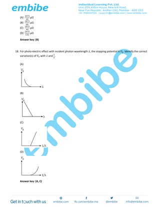 (A)
2475
64
𝜇Ω
(B)
1875
64
𝜇Ω
(C)
1875
49
𝜇Ω
(D)
2475
132
𝜇Ω
Answer key: (B)
18. For photo-electric effect with incident photon wavelength 𝜆, the stopping potential is 𝑉0. Identify the correct
variation(s) of 𝑉0 with 𝜆 and
1
𝜆
.
(A)
(B)
(C)
(D)
Answer key: (A, C)
 