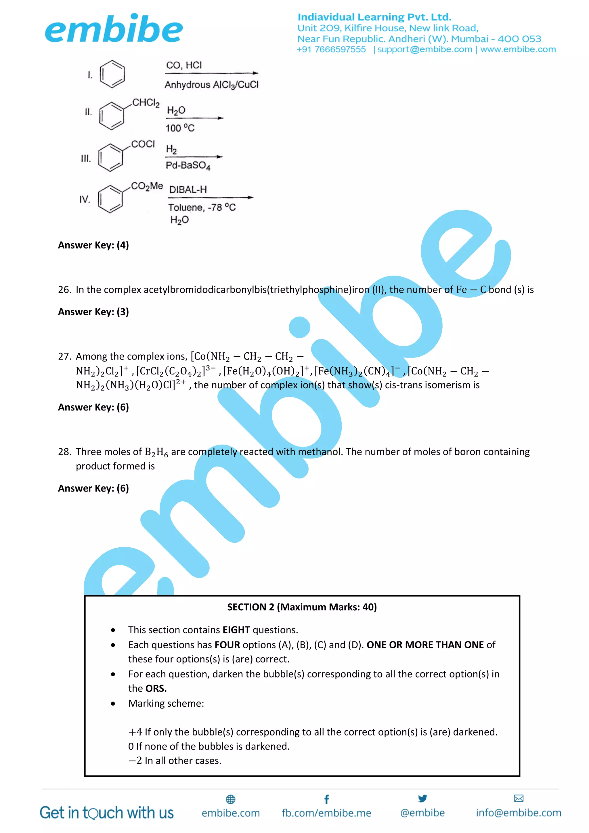 Answer Key: (4)
26. In the complex acetylbromidodicarbonylbis(triethylphosphine)iron (II), the number of Fe − C bond (s) is
Answer Key: (3)
27. Among the complex ions, [Co(NH2 − CH2 − CH2 −
NH2)2Cl2]+
, [CrCl2(C2O4)2]3−
, [Fe(H2O)4(OH)2]+
, [Fe(NH3)2(CN)4]−
, [Co(NH2 − CH2 −
NH2)2(NH3)(H2O)Cl]2+
, the number of complex ion(s) that show(s) cis-trans isomerism is
Answer Key: (6)
28. Three moles of B2H6 are completely reacted with methanol. The number of moles of boron containing
product formed is
Answer Key: (6)
SECTION 2 (Maximum Marks: 40)
 This section contains EIGHT questions.
 Each questions has FOUR options (A), (B), (C) and (D). ONE OR MORE THAN ONE of
these four options(s) is (are) correct.
 For each question, darken the bubble(s) corresponding to all the correct option(s) in
the ORS.
 Marking scheme:
+4 If only the bubble(s) corresponding to all the correct option(s) is (are) darkened.
0 If none of the bubbles is darkened.
−2 In all other cases.
 
