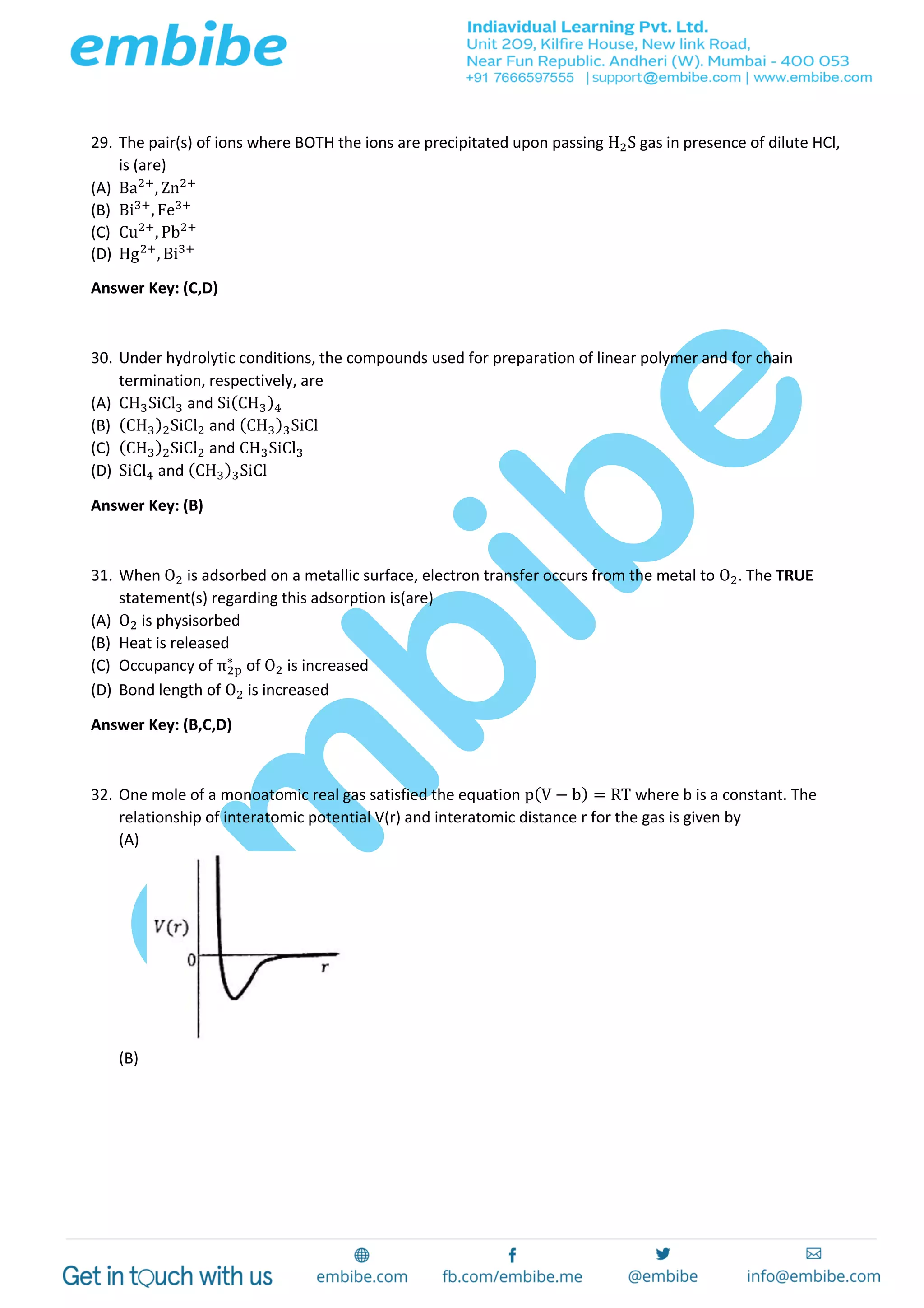 29. The pair(s) of ions where BOTH the ions are precipitated upon passing H2S gas in presence of dilute HCl,
is (are)
(A) Ba2+
, Zn2+
(B) Bi3+
, Fe3+
(C) Cu2+
, Pb2+
(D) Hg2+
, Bi3+
Answer Key: (C,D)
30. Under hydrolytic conditions, the compounds used for preparation of linear polymer and for chain
termination, respectively, are
(A) CH3SiCl3 and Si(CH3)4
(B) (CH3)2SiCl2 and (CH3)3SiCl
(C) (CH3)2SiCl2 and CH3SiCl3
(D) SiCl4 and (CH3)3SiCl
Answer Key: (B)
31. When O2 is adsorbed on a metallic surface, electron transfer occurs from the metal to O2. The TRUE
statement(s) regarding this adsorption is(are)
(A) O2 is physisorbed
(B) Heat is released
(C) Occupancy of π2p
∗
of O2 is increased
(D) Bond length of O2 is increased
Answer Key: (B,C,D)
32. One mole of a monoatomic real gas satisfied the equation p(V − b) = RT where b is a constant. The
relationship of interatomic potential V(r) and interatomic distance r for the gas is given by
(A)
(B)
 