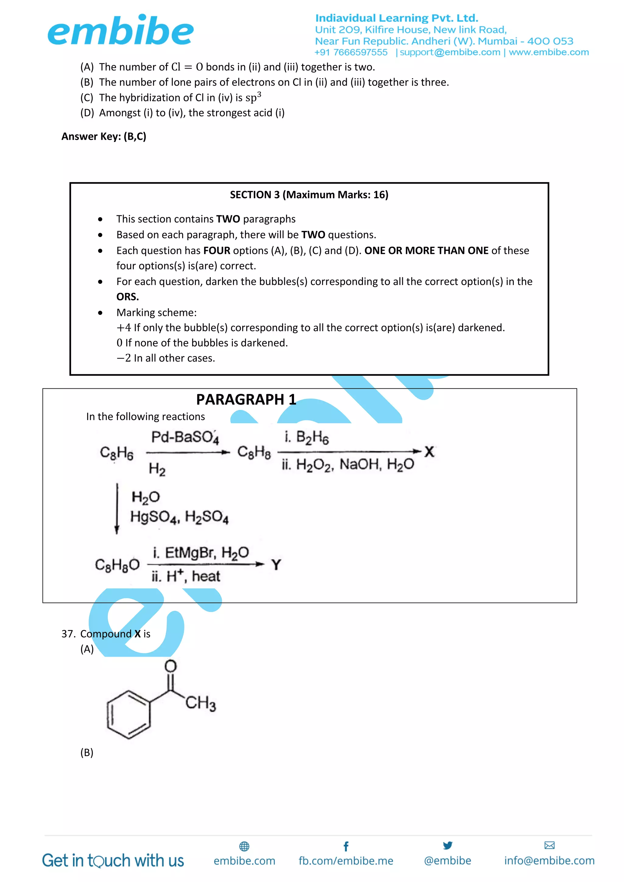(A) The number of Cl = O bonds in (ii) and (iii) together is two.
(B) The number of lone pairs of electrons on Cl in (ii) and (iii) together is three.
(C) The hybridization of Cl in (iv) is sp3
(D) Amongst (i) to (iv), the strongest acid (i)
Answer Key: (B,C)
PARAGRAPH 1
In the following reactions
37. Compound X is
(A)
(B)
SECTION 3 (Maximum Marks: 16)
 This section contains TWO paragraphs
 Based on each paragraph, there will be TWO questions.
 Each question has FOUR options (A), (B), (C) and (D). ONE OR MORE THAN ONE of these
four options(s) is(are) correct.
 For each question, darken the bubbles(s) corresponding to all the correct option(s) in the
ORS.
 Marking scheme:
+4 If only the bubble(s) corresponding to all the correct option(s) is(are) darkened.
0 If none of the bubbles is darkened.
−2 In all other cases.
 