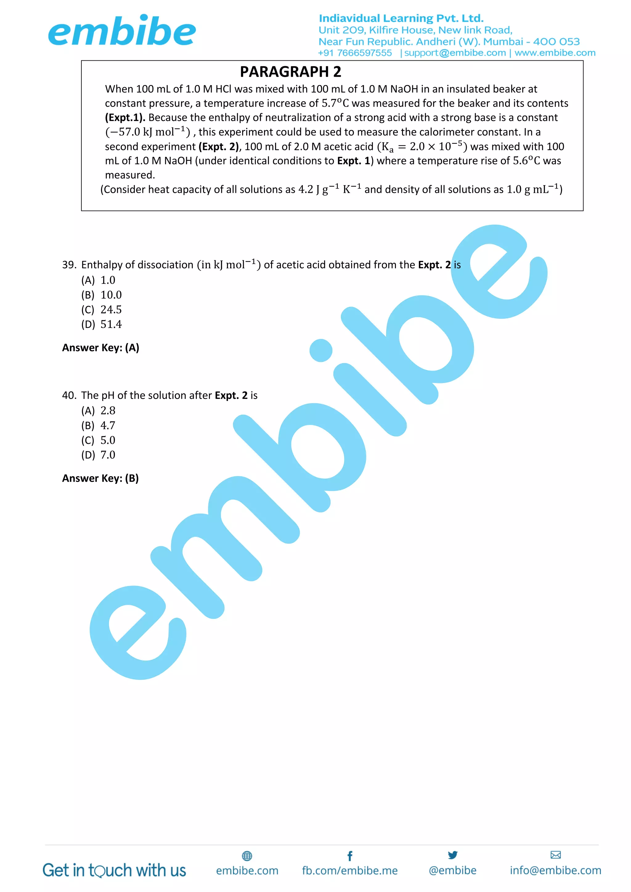 PARAGRAPH 2
When 100 mL of 1.0 M HCl was mixed with 100 mL of 1.0 M NaOH in an insulated beaker at
constant pressure, a temperature increase of 5.7o
C was measured for the beaker and its contents
(Expt.1). Because the enthalpy of neutralization of a strong acid with a strong base is a constant
(−57.0 kJ mol−1
) , this experiment could be used to measure the calorimeter constant. In a
second experiment (Expt. 2), 100 mL of 2.0 M acetic acid (Ka = 2.0 × 10−5
) was mixed with 100
mL of 1.0 M NaOH (under identical conditions to Expt. 1) where a temperature rise of 5.6o
C was
measured.
(Consider heat capacity of all solutions as 4.2 J g−1
K−1
and density of all solutions as 1.0 g mL−1
)
39. Enthalpy of dissociation (in kJ mol−1
) of acetic acid obtained from the Expt. 2 is
(A) 1.0
(B) 10.0
(C) 24.5
(D) 51.4
Answer Key: (A)
40. The pH of the solution after Expt. 2 is
(A) 2.8
(B) 4.7
(C) 5.0
(D) 7.0
Answer Key: (B)
 