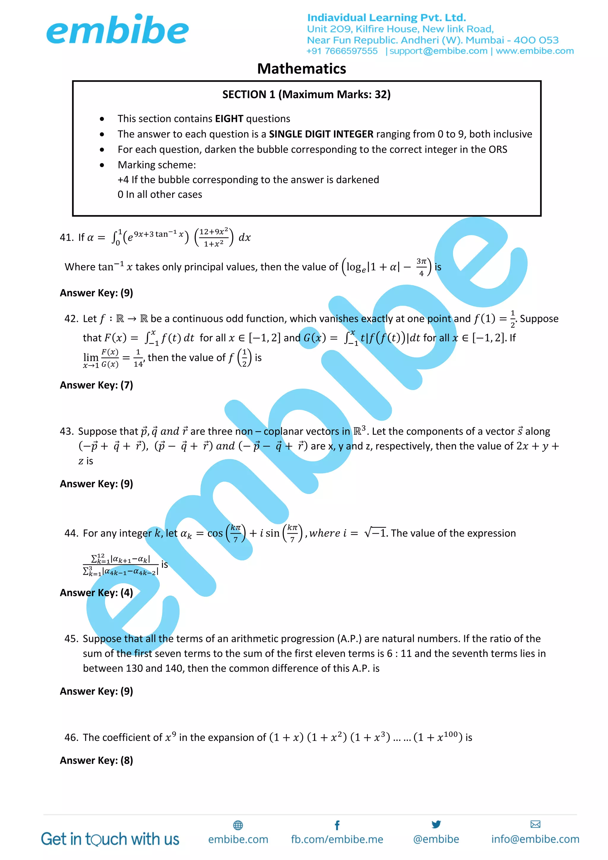 Mathematics
41. If 𝛼 = ∫ (𝑒9𝑥+3 tan−1 𝑥) (
12+9𝑥2
1+𝑥2
)
1
0
𝑑𝑥
Where tan−1
𝑥 takes only principal values, then the value of (log 𝑒|1 + 𝛼| −
3𝜋
4
) is
Answer Key: (9)
42. Let 𝑓 ∶ ℝ → ℝ be a continuous odd function, which vanishes exactly at one point and 𝑓(1) =
1
2
. Suppose
that 𝐹( 𝑥) = ∫ 𝑓(𝑡)
𝑥
−1
𝑑𝑡 for all 𝑥 ∈ [−1, 2] and 𝐺( 𝑥) = ∫ 𝑡|𝑓(𝑓( 𝑡))|𝑑𝑡
𝑥
−1
for all 𝑥 ∈ [−1, 2]. If
lim
𝑥→1
𝐹(𝑥)
𝐺(𝑥)
=
1
14
, then the value of 𝑓 (
1
2
) is
Answer Key: (7)
43. Suppose that 𝑝, 𝑞 𝑎𝑛𝑑 𝑟 are three non – coplanar vectors in ℝ3
. Let the components of a vector 𝑠 along
(−𝑝 + 𝑞 + 𝑟), ( 𝑝 − 𝑞 + 𝑟) 𝑎𝑛𝑑 (− 𝑝 − 𝑞 + 𝑟) are x, y and z, respectively, then the value of 2𝑥 + 𝑦 +
𝑧 is
Answer Key: (9)
44. For any integer 𝑘, let 𝛼 𝑘 = cos (
𝑘𝜋
7
) + 𝑖 sin (
𝑘𝜋
7
) , 𝑤ℎ𝑒𝑟𝑒 𝑖 = √−1. The value of the expression
∑ |𝛼 𝑘+1−𝛼 𝑘|12
𝑘=1
∑ |𝛼4𝑘−1−𝛼4𝑘−2|3
𝑘=1
is
Answer Key: (4)
45. Suppose that all the terms of an arithmetic progression (A.P.) are natural numbers. If the ratio of the
sum of the first seven terms to the sum of the first eleven terms is 6 : 11 and the seventh terms lies in
between 130 and 140, then the common difference of this A.P. is
Answer Key: (9)
46. The coefficient of 𝑥9
in the expansion of (1 + 𝑥) (1 + 𝑥2) (1 + 𝑥3) … … (1 + 𝑥100) is
Answer Key: (8)
SECTION 1 (Maximum Marks: 32)
 This section contains EIGHT questions
 The answer to each question is a SINGLE DIGIT INTEGER ranging from 0 to 9, both inclusive
 For each question, darken the bubble corresponding to the correct integer in the ORS
 Marking scheme:
+4 If the bubble corresponding to the answer is darkened
0 In all other cases
 