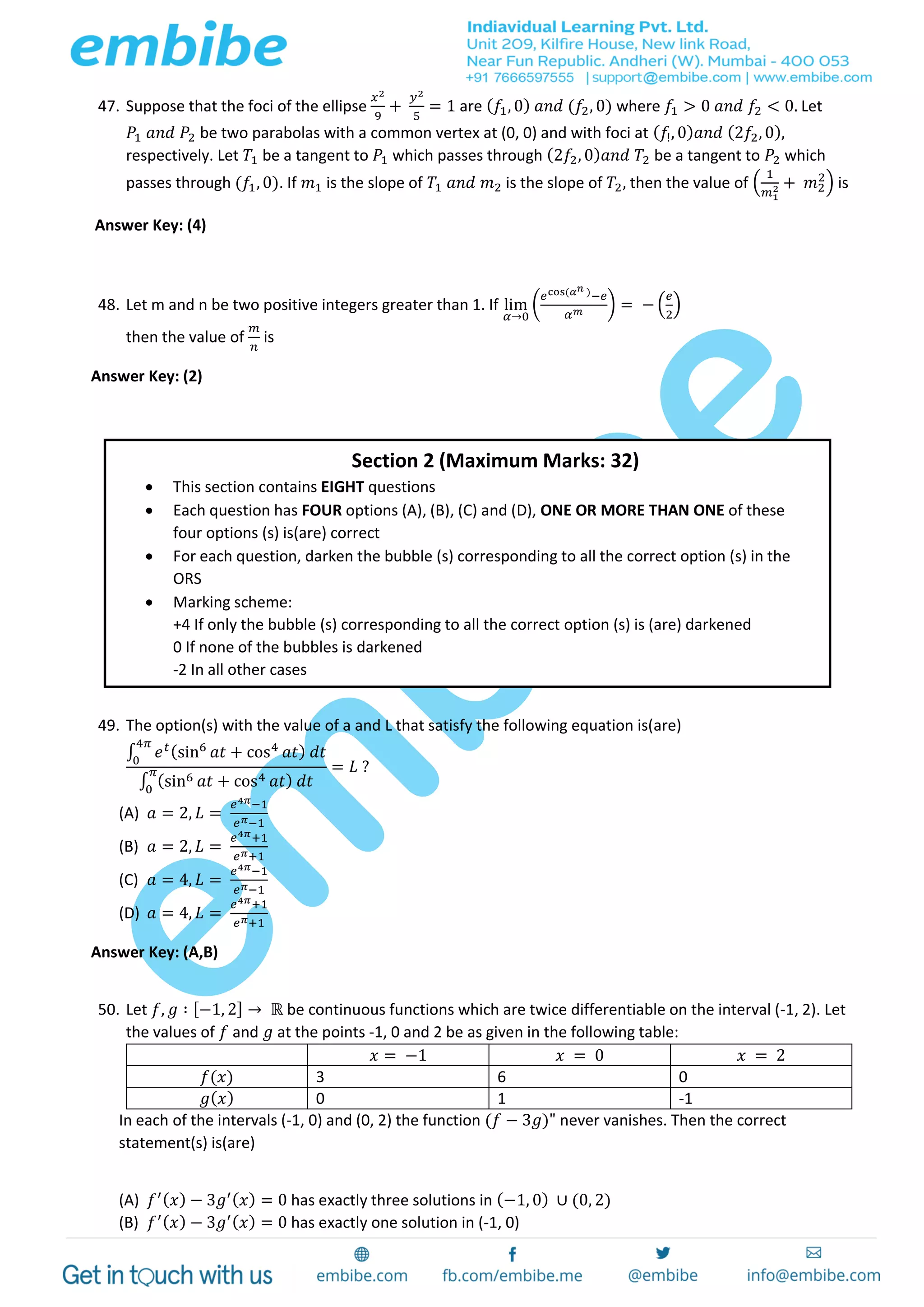 47. Suppose that the foci of the ellipse
𝑥2
9
+
𝑦2
5
= 1 are ( 𝑓1, 0) 𝑎𝑛𝑑 (𝑓2, 0) where 𝑓1 > 0 𝑎𝑛𝑑 𝑓2 < 0. Let
𝑃1 𝑎𝑛𝑑 𝑃2 be two parabolas with a common vertex at (0, 0) and with foci at ( 𝑓!, 0) 𝑎𝑛𝑑 (2𝑓2, 0),
respectively. Let 𝑇1 be a tangent to 𝑃1 which passes through (2𝑓2, 0) 𝑎𝑛𝑑 𝑇2 be a tangent to 𝑃2 which
passes through (𝑓1, 0). If 𝑚1 is the slope of 𝑇1 𝑎𝑛𝑑 𝑚2 is the slope of 𝑇2, then the value of (
1
𝑚1
2 + 𝑚2
2
) is
Answer Key: (4)
48. Let m and n be two positive integers greater than 1. If lim
𝛼→0
(
𝑒cos(𝛼 𝑛 )−𝑒
𝛼 𝑚 ) = − (
𝑒
2
)
then the value of
𝑚
𝑛
is
Answer Key: (2)
49. The option(s) with the value of a and L that satisfy the following equation is(are)
∫ 𝑒 𝑡(sin6
𝑎𝑡 + cos4
𝑎𝑡) 𝑑𝑡
4𝜋
0
∫ (sin6 𝑎𝑡 + cos4 𝑎𝑡) 𝑑𝑡
𝜋
0
= 𝐿 ?
(A) 𝑎 = 2, 𝐿 =
𝑒4𝜋−1
𝑒 𝜋−1
(B) 𝑎 = 2, 𝐿 =
𝑒4𝜋+1
𝑒 𝜋+1
(C) 𝑎 = 4, 𝐿 =
𝑒4𝜋−1
𝑒 𝜋−1
(D) 𝑎 = 4, 𝐿 =
𝑒4𝜋+1
𝑒 𝜋+1
Answer Key: (A,B)
50. Let 𝑓, 𝑔 ∶ [−1, 2] → ℝ be continuous functions which are twice differentiable on the interval (-1, 2). Let
the values of 𝑓 and 𝑔 at the points -1, 0 and 2 be as given in the following table:
𝑥 = −1 𝑥 = 0 𝑥 = 2
𝑓(𝑥) 3 6 0
𝑔( 𝑥) 0 1 -1
In each of the intervals (-1, 0) and (0, 2) the function (𝑓 − 3𝑔)" never vanishes. Then the correct
statement(s) is(are)
(A) 𝑓′( 𝑥) − 3𝑔′( 𝑥) = 0 has exactly three solutions in (−1, 0) ∪ (0, 2)
(B) 𝑓′( 𝑥) − 3𝑔′( 𝑥) = 0 has exactly one solution in (-1, 0)
Section 2 (Maximum Marks: 32)
 This section contains EIGHT questions
 Each question has FOUR options (A), (B), (C) and (D), ONE OR MORE THAN ONE of these
four options (s) is(are) correct
 For each question, darken the bubble (s) corresponding to all the correct option (s) in the
ORS
 Marking scheme:
+4 If only the bubble (s) corresponding to all the correct option (s) is (are) darkened
0 If none of the bubbles is darkened
-2 In all other cases
 