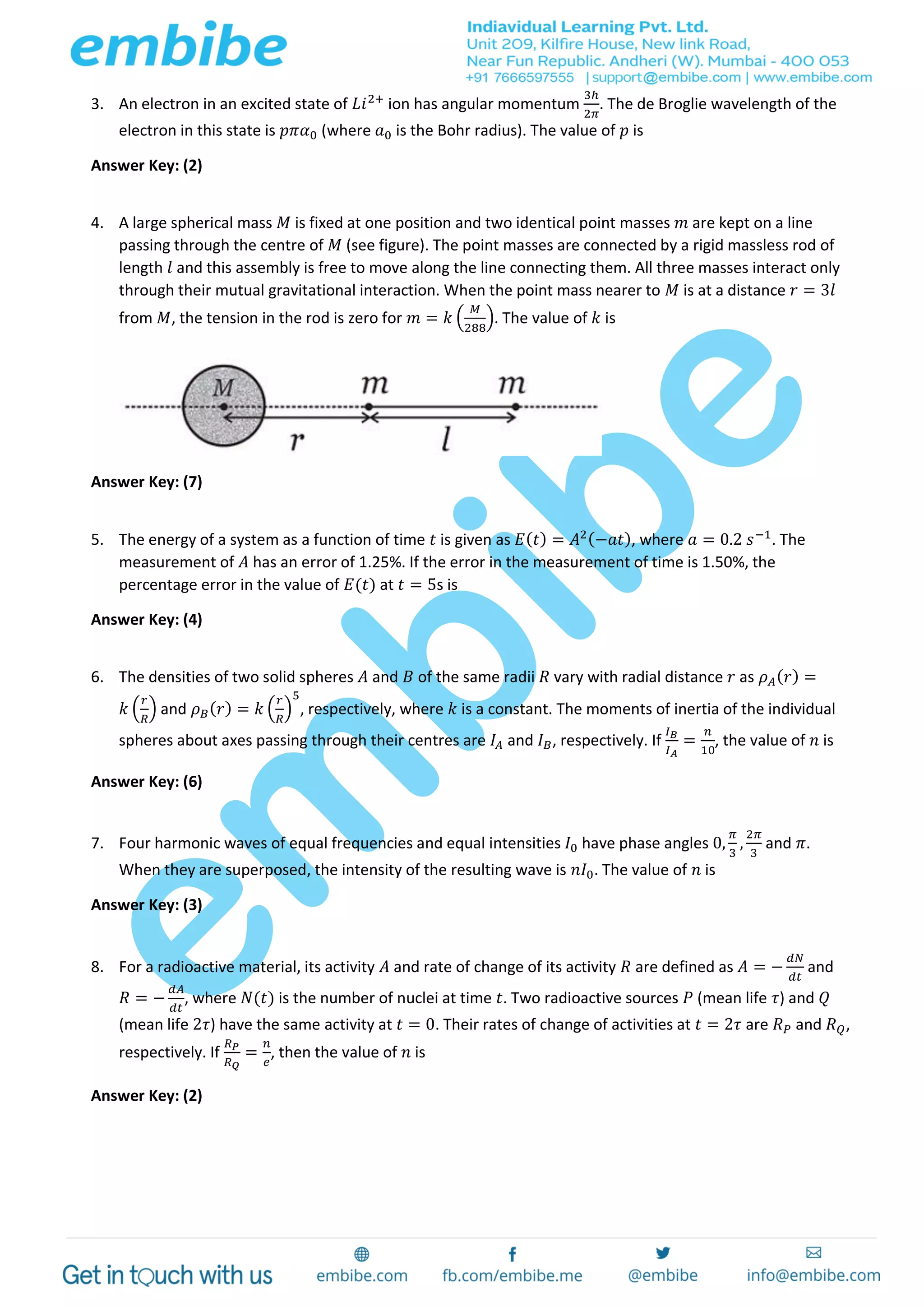 3. An electron in an excited state of 𝐿𝑖2+
ion has angular momentum
3ℎ
2𝜋
. The de Broglie wavelength of the
electron in this state is 𝑝𝜋𝛼0 (where 𝑎0 is the Bohr radius). The value of 𝑝 is
Answer Key: (2)
4. A large spherical mass 𝑀 is fixed at one position and two identical point masses 𝑚 are kept on a line
passing through the centre of 𝑀 (see figure). The point masses are connected by a rigid massless rod of
length 𝑙 and this assembly is free to move along the line connecting them. All three masses interact only
through their mutual gravitational interaction. When the point mass nearer to 𝑀 is at a distance 𝑟 = 3𝑙
from 𝑀, the tension in the rod is zero for 𝑚 = 𝑘 (
𝑀
288
). The value of 𝑘 is
Answer Key: (7)
5. The energy of a system as a function of time 𝑡 is given as 𝐸( 𝑡) = 𝐴2(−𝑎𝑡), where 𝑎 = 0.2 𝑠−1
. The
measurement of 𝐴 has an error of 1.25%. If the error in the measurement of time is 1.50%, the
percentage error in the value of 𝐸(𝑡) at 𝑡 = 5s is
Answer Key: (4)
6. The densities of two solid spheres 𝐴 and 𝐵 of the same radii 𝑅 vary with radial distance 𝑟 as 𝜌 𝐴( 𝑟) =
𝑘 (
𝑟
𝑅
) and 𝜌 𝐵( 𝑟) = 𝑘 (
𝑟
𝑅
)
5
, respectively, where 𝑘 is a constant. The moments of inertia of the individual
spheres about axes passing through their centres are 𝐼𝐴 and 𝐼 𝐵, respectively. If
𝐼 𝐵
𝐼 𝐴
=
𝑛
10
, the value of 𝑛 is
Answer Key: (6)
7. Four harmonic waves of equal frequencies and equal intensities 𝐼0 have phase angles 0,
𝜋
3
,
2𝜋
3
and 𝜋.
When they are superposed, the intensity of the resulting wave is 𝑛𝐼0. The value of 𝑛 is
Answer Key: (3)
8. For a radioactive material, its activity 𝐴 and rate of change of its activity 𝑅 are defined as 𝐴 = −
𝑑𝑁
𝑑𝑡
and
𝑅 = −
𝑑𝐴
𝑑𝑡
, where 𝑁(𝑡) is the number of nuclei at time 𝑡. Two radioactive sources 𝑃 (mean life 𝜏) and 𝑄
(mean life 2𝜏) have the same activity at 𝑡 = 0. Their rates of change of activities at 𝑡 = 2𝜏 are 𝑅 𝑃 and 𝑅 𝑄,
respectively. If
𝑅 𝑃
𝑅 𝑄
=
𝑛
𝑒
, then the value of 𝑛 is
Answer Key: (2)
 