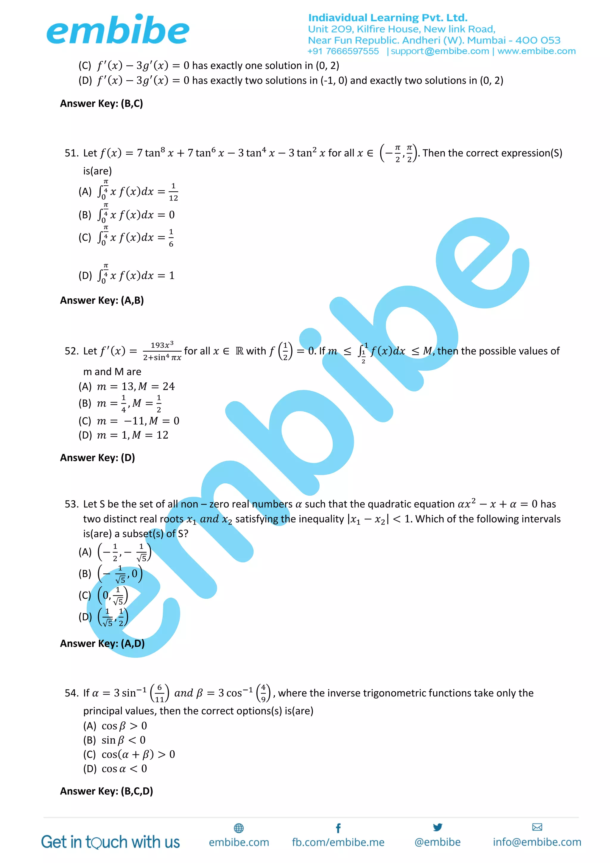 (C) 𝑓′( 𝑥) − 3𝑔′( 𝑥) = 0 has exactly one solution in (0, 2)
(D) 𝑓′( 𝑥) − 3𝑔′( 𝑥) = 0 has exactly two solutions in (-1, 0) and exactly two solutions in (0, 2)
Answer Key: (B,C)
51. Let 𝑓( 𝑥) = 7 tan8
𝑥 + 7 tan6
𝑥 − 3 tan4
𝑥 − 3 tan2
𝑥 for all 𝑥 ∈ (−
𝜋
2
,
𝜋
2
). Then the correct expression(S)
is(are)
(A) ∫ 𝑥 𝑓( 𝑥) 𝑑𝑥 =
1
12
𝜋
4
0
(B) ∫ 𝑥 𝑓( 𝑥) 𝑑𝑥 = 0
𝜋
4
0
(C) ∫ 𝑥 𝑓( 𝑥) 𝑑𝑥 =
1
6
𝜋
4
0
(D) ∫ 𝑥 𝑓( 𝑥) 𝑑𝑥 = 1
𝜋
4
0
Answer Key: (A,B)
52. Let 𝑓′( 𝑥) =
193𝑥3
2+sin4 𝜋𝑥
for all 𝑥 ∈ ℝ with 𝑓 (
1
2
) = 0. If 𝑚 ≤ ∫ 𝑓( 𝑥) 𝑑𝑥 ≤ 𝑀,
1
1
2
then the possible values of
m and M are
(A) 𝑚 = 13, 𝑀 = 24
(B) 𝑚 =
1
4
, 𝑀 =
1
2
(C) 𝑚 = −11, 𝑀 = 0
(D) 𝑚 = 1, 𝑀 = 12
Answer Key: (D)
53. Let S be the set of all non – zero real numbers 𝛼 such that the quadratic equation 𝛼𝑥2
− 𝑥 + 𝛼 = 0 has
two distinct real roots 𝑥1 𝑎𝑛𝑑 𝑥2 satisfying the inequality | 𝑥1 − 𝑥2| < 1. Which of the following intervals
is(are) a subset(s) of S?
(A) (−
1
2
, −
1
√5
)
(B) (−
1
√5
, 0)
(C) (0,
1
√5
)
(D) (
1
√5
,
1
2
)
Answer Key: (A,D)
54. If 𝛼 = 3 sin−1 (
6
11
) 𝑎𝑛𝑑 𝛽 = 3 cos−1 (
4
9
) , where the inverse trigonometric functions take only the
principal values, then the correct options(s) is(are)
(A) cos 𝛽 > 0
(B) sin 𝛽 < 0
(C) cos( 𝛼 + 𝛽) > 0
(D) cos 𝛼 < 0
Answer Key: (B,C,D)
 