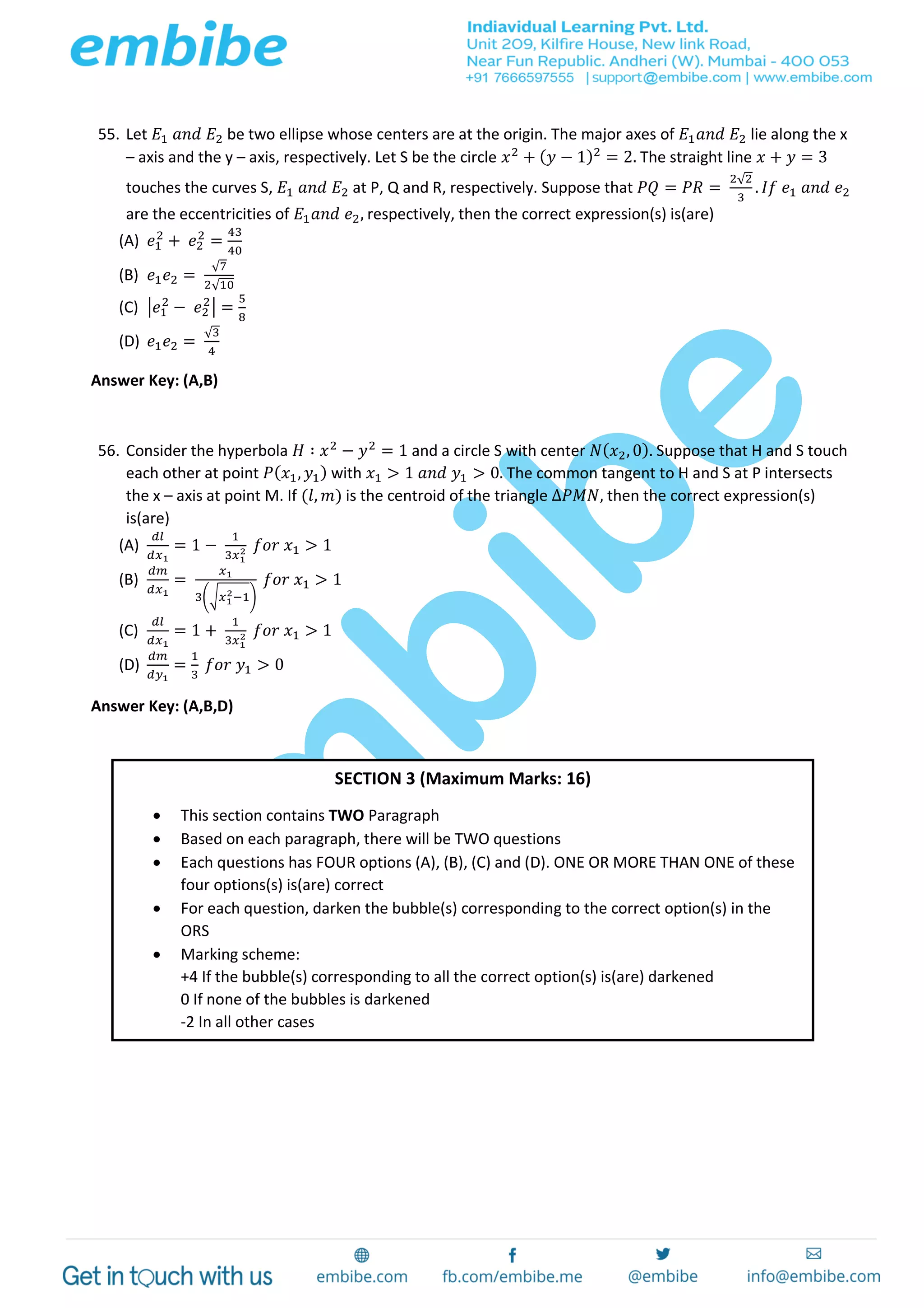 55. Let 𝐸1 𝑎𝑛𝑑 𝐸2 be two ellipse whose centers are at the origin. The major axes of 𝐸1 𝑎𝑛𝑑 𝐸2 lie along the x
– axis and the y – axis, respectively. Let S be the circle 𝑥2
+ ( 𝑦 − 1)2
= 2. The straight line 𝑥 + 𝑦 = 3
touches the curves S, 𝐸1 𝑎𝑛𝑑 𝐸2 at P, Q and R, respectively. Suppose that 𝑃𝑄 = 𝑃𝑅 =
2√2
3
. 𝐼𝑓 𝑒1 𝑎𝑛𝑑 𝑒2
are the eccentricities of 𝐸1 𝑎𝑛𝑑 𝑒2, respectively, then the correct expression(s) is(are)
(A) 𝑒1
2
+ 𝑒2
2
=
43
40
(B) 𝑒1 𝑒2 =
√7
2√10
(C) |𝑒1
2
− 𝑒2
2
| =
5
8
(D) 𝑒1 𝑒2 =
√3
4
Answer Key: (A,B)
56. Consider the hyperbola 𝐻 ∶ 𝑥2
− 𝑦2
= 1 and a circle S with center 𝑁( 𝑥2, 0). Suppose that H and S touch
each other at point 𝑃( 𝑥1, 𝑦1) with 𝑥1 > 1 𝑎𝑛𝑑 𝑦1 > 0. The common tangent to H and S at P intersects
the x – axis at point M. If (𝑙, 𝑚) is the centroid of the triangle Δ𝑃𝑀𝑁, then the correct expression(s)
is(are)
(A)
𝑑𝑙
𝑑𝑥1
= 1 −
1
3𝑥1
2 𝑓𝑜𝑟 𝑥1 > 1
(B)
𝑑𝑚
𝑑𝑥1
=
𝑥1
3(√𝑥1
2−1)
𝑓𝑜𝑟 𝑥1 > 1
(C)
𝑑𝑙
𝑑𝑥1
= 1 +
1
3𝑥1
2 𝑓𝑜𝑟 𝑥1 > 1
(D)
𝑑𝑚
𝑑𝑦1
=
1
3
𝑓𝑜𝑟 𝑦1 > 0
Answer Key: (A,B,D)
SECTION 3 (Maximum Marks: 16)
 This section contains TWO Paragraph
 Based on each paragraph, there will be TWO questions
 Each questions has FOUR options (A), (B), (C) and (D). ONE OR MORE THAN ONE of these
four options(s) is(are) correct
 For each question, darken the bubble(s) corresponding to the correct option(s) in the
ORS
 Marking scheme:
+4 If the bubble(s) corresponding to all the correct option(s) is(are) darkened
0 If none of the bubbles is darkened
-2 In all other cases
 