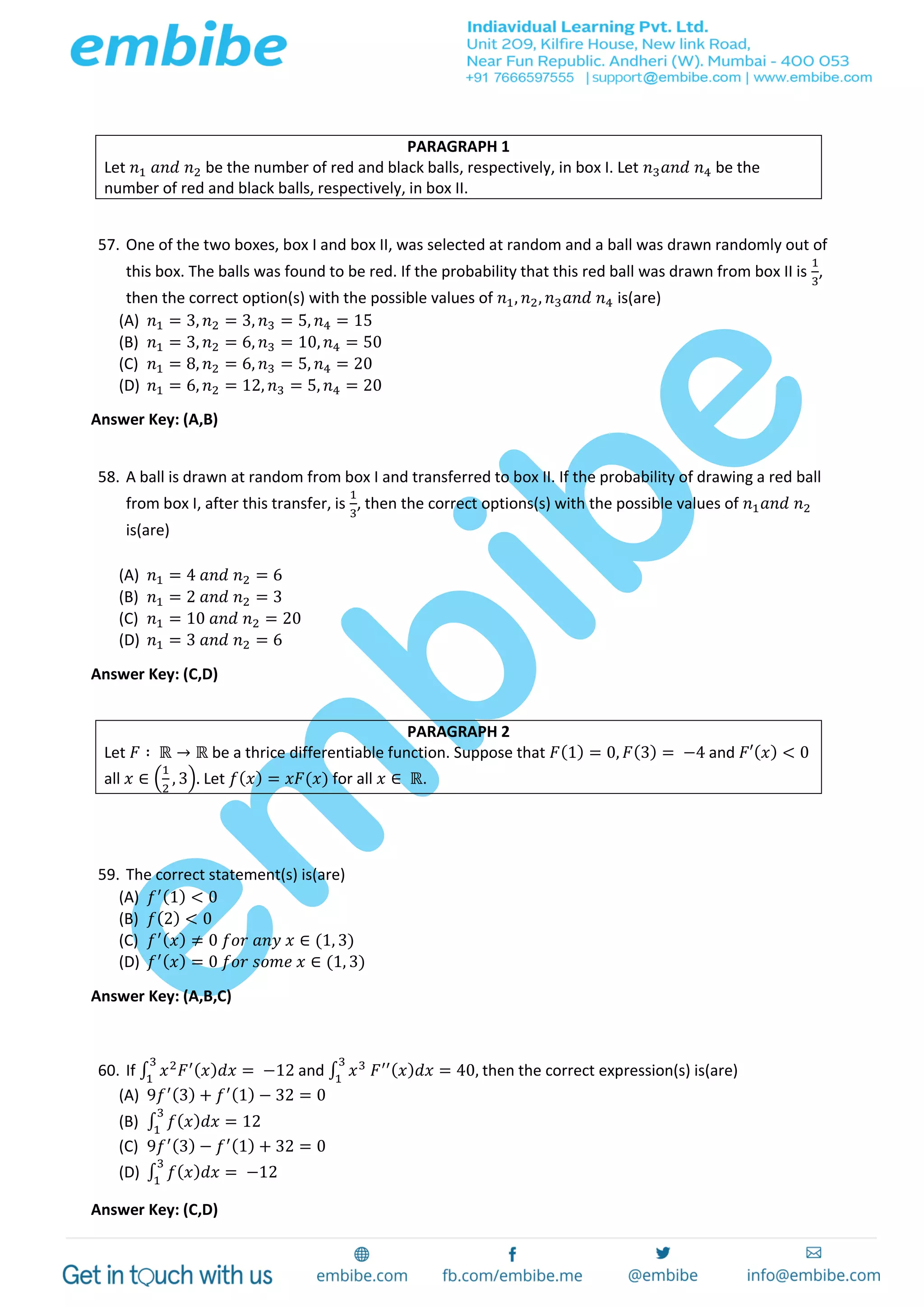 57. One of the two boxes, box I and box II, was selected at random and a ball was drawn randomly out of
this box. The balls was found to be red. If the probability that this red ball was drawn from box II is
1
3
,
then the correct option(s) with the possible values of 𝑛1, 𝑛2, 𝑛3 𝑎𝑛𝑑 𝑛4 is(are)
(A) 𝑛1 = 3, 𝑛2 = 3, 𝑛3 = 5, 𝑛4 = 15
(B) 𝑛1 = 3, 𝑛2 = 6, 𝑛3 = 10, 𝑛4 = 50
(C) 𝑛1 = 8, 𝑛2 = 6, 𝑛3 = 5, 𝑛4 = 20
(D) 𝑛1 = 6, 𝑛2 = 12, 𝑛3 = 5, 𝑛4 = 20
Answer Key: (A,B)
58. A ball is drawn at random from box I and transferred to box II. If the probability of drawing a red ball
from box I, after this transfer, is
1
3
, then the correct options(s) with the possible values of 𝑛1 𝑎𝑛𝑑 𝑛2
is(are)
(A) 𝑛1 = 4 𝑎𝑛𝑑 𝑛2 = 6
(B) 𝑛1 = 2 𝑎𝑛𝑑 𝑛2 = 3
(C) 𝑛1 = 10 𝑎𝑛𝑑 𝑛2 = 20
(D) 𝑛1 = 3 𝑎𝑛𝑑 𝑛2 = 6
Answer Key: (C,D)
59. The correct statement(s) is(are)
(A) 𝑓′(1) < 0
(B) 𝑓(2) < 0
(C) 𝑓′( 𝑥) ≠ 0 𝑓𝑜𝑟 𝑎𝑛𝑦 𝑥 ∈ (1, 3)
(D) 𝑓′( 𝑥) = 0 𝑓𝑜𝑟 𝑠𝑜𝑚𝑒 𝑥 ∈ (1, 3)
Answer Key: (A,B,C)
60. If ∫ 𝑥2
𝐹′( 𝑥) 𝑑𝑥 = −12
3
1
and ∫ 𝑥3
𝐹′′( 𝑥) 𝑑𝑥 = 40,
3
1
then the correct expression(s) is(are)
(A) 9𝑓′(3) + 𝑓′(1) − 32 = 0
(B) ∫ 𝑓( 𝑥) 𝑑𝑥 = 12
3
1
(C) 9𝑓′(3) − 𝑓′(1) + 32 = 0
(D) ∫ 𝑓( 𝑥) 𝑑𝑥 = −12
3
1
Answer Key: (C,D)
PARAGRAPH 1
Let 𝑛1 𝑎𝑛𝑑 𝑛2 be the number of red and black balls, respectively, in box I. Let 𝑛3 𝑎𝑛𝑑 𝑛4 be the
number of red and black balls, respectively, in box II.
PARAGRAPH 2
Let 𝐹 ∶ ℝ → ℝ be a thrice differentiable function. Suppose that 𝐹(1) = 0, 𝐹(3) = −4 and 𝐹′( 𝑥) < 0
all 𝑥 ∈ (
1
2
, 3). Let 𝑓( 𝑥) = 𝑥𝐹(𝑥) for all 𝑥 ∈ ℝ.
 