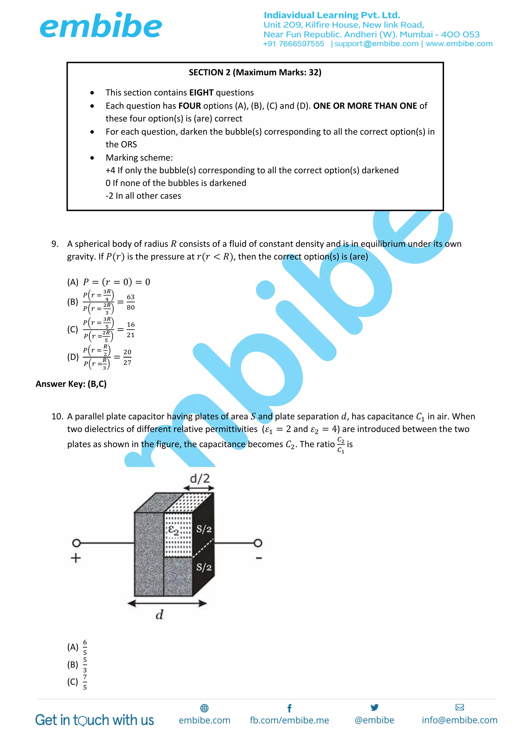 9. A spherical body of radius 𝑅 consists of a fluid of constant density and is in equilibrium under its own
gravity. If 𝑃(𝑟) is the pressure at 𝑟(𝑟 < 𝑅), then the correct option(s) is (are)
(A) 𝑃 = ( 𝑟 = 0) = 0
(B)
𝑃(𝑟 =
3𝑅
4
)
𝑃(𝑟 =
2𝑅
3
)
=
63
80
(C)
𝑃(𝑟 =
3𝑅
5
)
𝑃(𝑟 =
2𝑅
5
)
=
16
21
(D)
𝑃(𝑟 =
𝑅
2
)
𝑃(𝑟 =
𝑅
3
)
=
20
27
Answer Key: (B,C)
10. A parallel plate capacitor having plates of area 𝑆 and plate separation 𝑑, has capacitance 𝐶1 in air. When
two dielectrics of different relative permittivities (𝜀1 = 2 and 𝜀2 = 4) are introduced between the two
plates as shown in the figure, the capacitance becomes 𝐶2. The ratio
𝐶2
𝐶1
is
(A)
6
5
(B)
5
3
(C)
7
5
SECTION 2 (Maximum Marks: 32)
 This section contains EIGHT questions
 Each question has FOUR options (A), (B), (C) and (D). ONE OR MORE THAN ONE of
these four option(s) is (are) correct
 For each question, darken the bubble(s) corresponding to all the correct option(s) in
the ORS
 Marking scheme:
+4 If only the bubble(s) corresponding to all the correct option(s) darkened
0 If none of the bubbles is darkened
-2 In all other cases
 