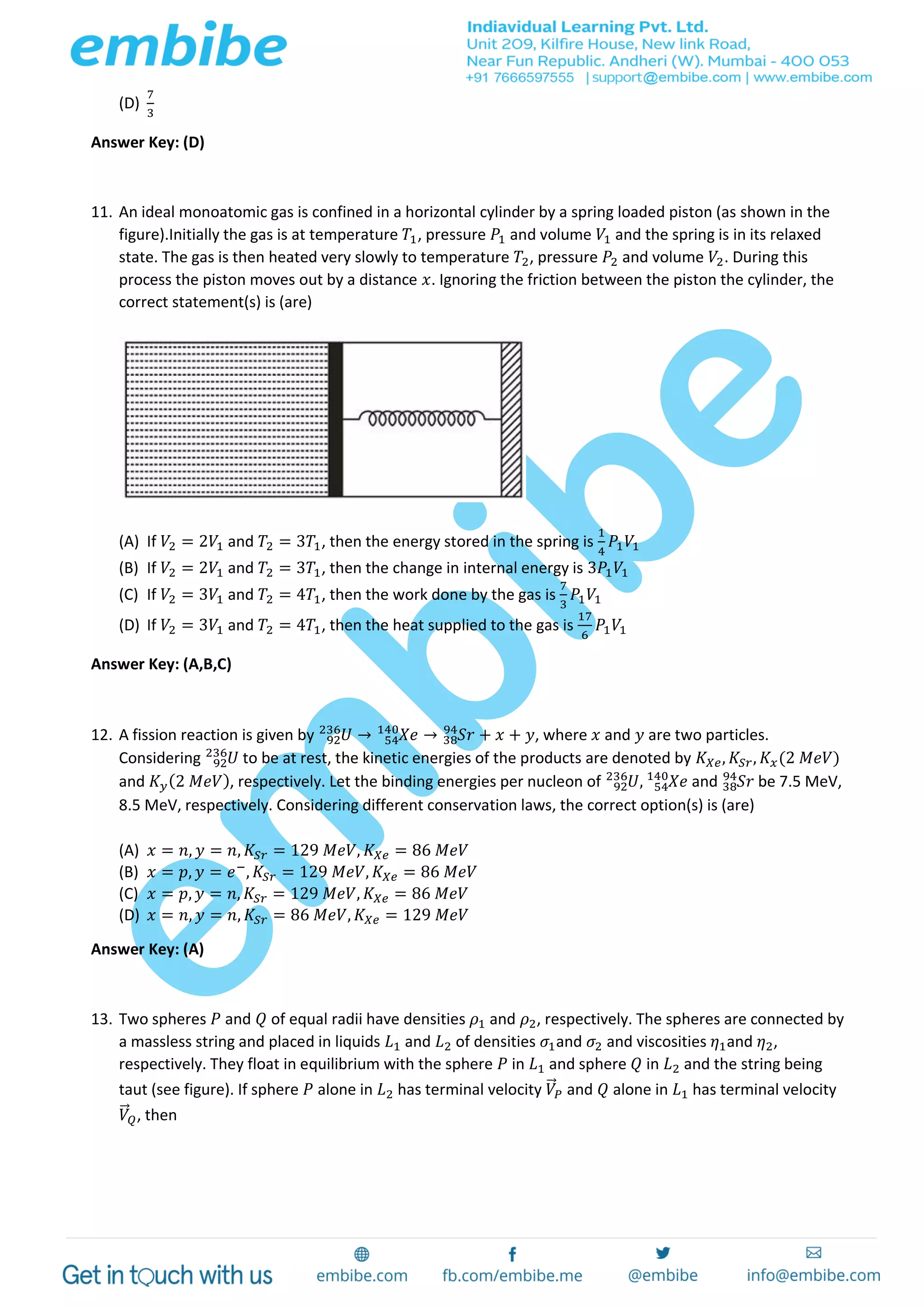 (D)
7
3
Answer Key: (D)
11. An ideal monoatomic gas is confined in a horizontal cylinder by a spring loaded piston (as shown in the
figure).Initially the gas is at temperature 𝑇1, pressure 𝑃1 and volume 𝑉1 and the spring is in its relaxed
state. The gas is then heated very slowly to temperature 𝑇2, pressure 𝑃2 and volume 𝑉2. During this
process the piston moves out by a distance 𝑥. Ignoring the friction between the piston the cylinder, the
correct statement(s) is (are)
(A) If 𝑉2 = 2𝑉1 and 𝑇2 = 3𝑇1, then the energy stored in the spring is
1
4
𝑃1 𝑉1
(B) If 𝑉2 = 2𝑉1 and 𝑇2 = 3𝑇1, then the change in internal energy is 3𝑃1 𝑉1
(C) If 𝑉2 = 3𝑉1 and 𝑇2 = 4𝑇1, then the work done by the gas is
7
3
𝑃1 𝑉1
(D) If 𝑉2 = 3𝑉1 and 𝑇2 = 4𝑇1, then the heat supplied to the gas is
17
6
𝑃1 𝑉1
Answer Key: (A,B,C)
12. A fission reaction is given by 𝑈92
236
→ 𝑋𝑒54
140
→ 𝑆𝑟38
94
+ 𝑥 + 𝑦, where 𝑥 and 𝑦 are two particles.
Considering 𝑈92
236
to be at rest, the kinetic energies of the products are denoted by 𝐾 𝑋𝑒, 𝐾𝑆𝑟, 𝐾𝑥(2 𝑀𝑒𝑉)
and 𝐾 𝑦(2 𝑀𝑒𝑉), respectively. Let the binding energies per nucleon of 𝑈92
236
, 𝑋𝑒54
140
and 𝑆𝑟38
94
be 7.5 MeV,
8.5 MeV, respectively. Considering different conservation laws, the correct option(s) is (are)
(A) 𝑥 = 𝑛, 𝑦 = 𝑛, 𝐾𝑆𝑟 = 129 𝑀𝑒𝑉, 𝐾 𝑋𝑒 = 86 𝑀𝑒𝑉
(B) 𝑥 = 𝑝, 𝑦 = 𝑒−
, 𝐾𝑆𝑟 = 129 𝑀𝑒𝑉, 𝐾 𝑋𝑒 = 86 𝑀𝑒𝑉
(C) 𝑥 = 𝑝, 𝑦 = 𝑛, 𝐾𝑆𝑟 = 129 𝑀𝑒𝑉, 𝐾 𝑋𝑒 = 86 𝑀𝑒𝑉
(D) 𝑥 = 𝑛, 𝑦 = 𝑛, 𝐾𝑆𝑟 = 86 𝑀𝑒𝑉, 𝐾 𝑋𝑒 = 129 𝑀𝑒𝑉
Answer Key: (A)
13. Two spheres 𝑃 and 𝑄 of equal radii have densities 𝜌1 and 𝜌2, respectively. The spheres are connected by
a massless string and placed in liquids 𝐿1 and 𝐿2 of densities 𝜎1and 𝜎2 and viscosities 𝜂1and 𝜂2,
respectively. They float in equilibrium with the sphere 𝑃 in 𝐿1 and sphere 𝑄 in 𝐿2 and the string being
taut (see figure). If sphere 𝑃 alone in 𝐿2 has terminal velocity 𝑉⃗ 𝑃 and 𝑄 alone in 𝐿1 has terminal velocity
𝑉⃗ 𝑄, then
 