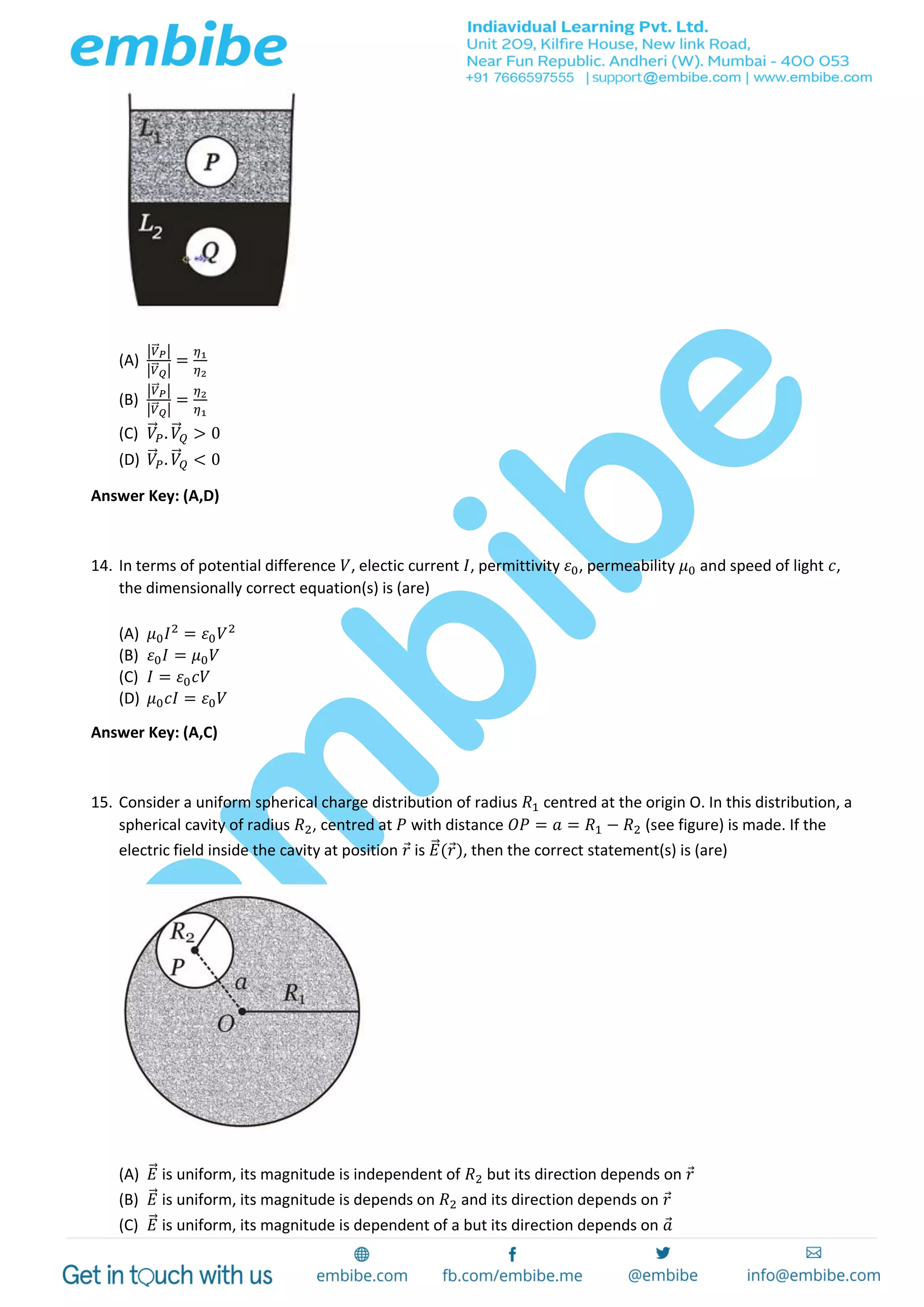 (A)
|𝑉⃗⃗ 𝑃|
|𝑉⃗⃗ 𝑄|
=
𝜂1
𝜂2
(B)
|𝑉⃗⃗ 𝑃|
|𝑉⃗⃗ 𝑄|
=
𝜂2
𝜂1
(C) 𝑉⃗ 𝑃. 𝑉⃗ 𝑄 > 0
(D) 𝑉⃗ 𝑃. 𝑉⃗ 𝑄 < 0
Answer Key: (A,D)
14. In terms of potential difference 𝑉, electic current 𝐼, permittivity 𝜀0, permeability 𝜇0 and speed of light 𝑐,
the dimensionally correct equation(s) is (are)
(A) 𝜇0 𝐼2
= 𝜀0 𝑉2
(B) 𝜀0 𝐼 = 𝜇0 𝑉
(C) 𝐼 = 𝜀0 𝑐𝑉
(D) 𝜇0 𝑐𝐼 = 𝜀0 𝑉
Answer Key: (A,C)
15. Consider a uniform spherical charge distribution of radius 𝑅1 centred at the origin O. In this distribution, a
spherical cavity of radius 𝑅2, centred at 𝑃 with distance 𝑂𝑃 = 𝑎 = 𝑅1 − 𝑅2 (see figure) is made. If the
electric field inside the cavity at position 𝑟 is 𝐸⃗ (𝑟), then the correct statement(s) is (are)
(A) 𝐸⃗ is uniform, its magnitude is independent of 𝑅2 but its direction depends on 𝑟
(B) 𝐸⃗ is uniform, its magnitude is depends on 𝑅2 and its direction depends on 𝑟
(C) 𝐸⃗ is uniform, its magnitude is dependent of a but its direction depends on 𝑎
 