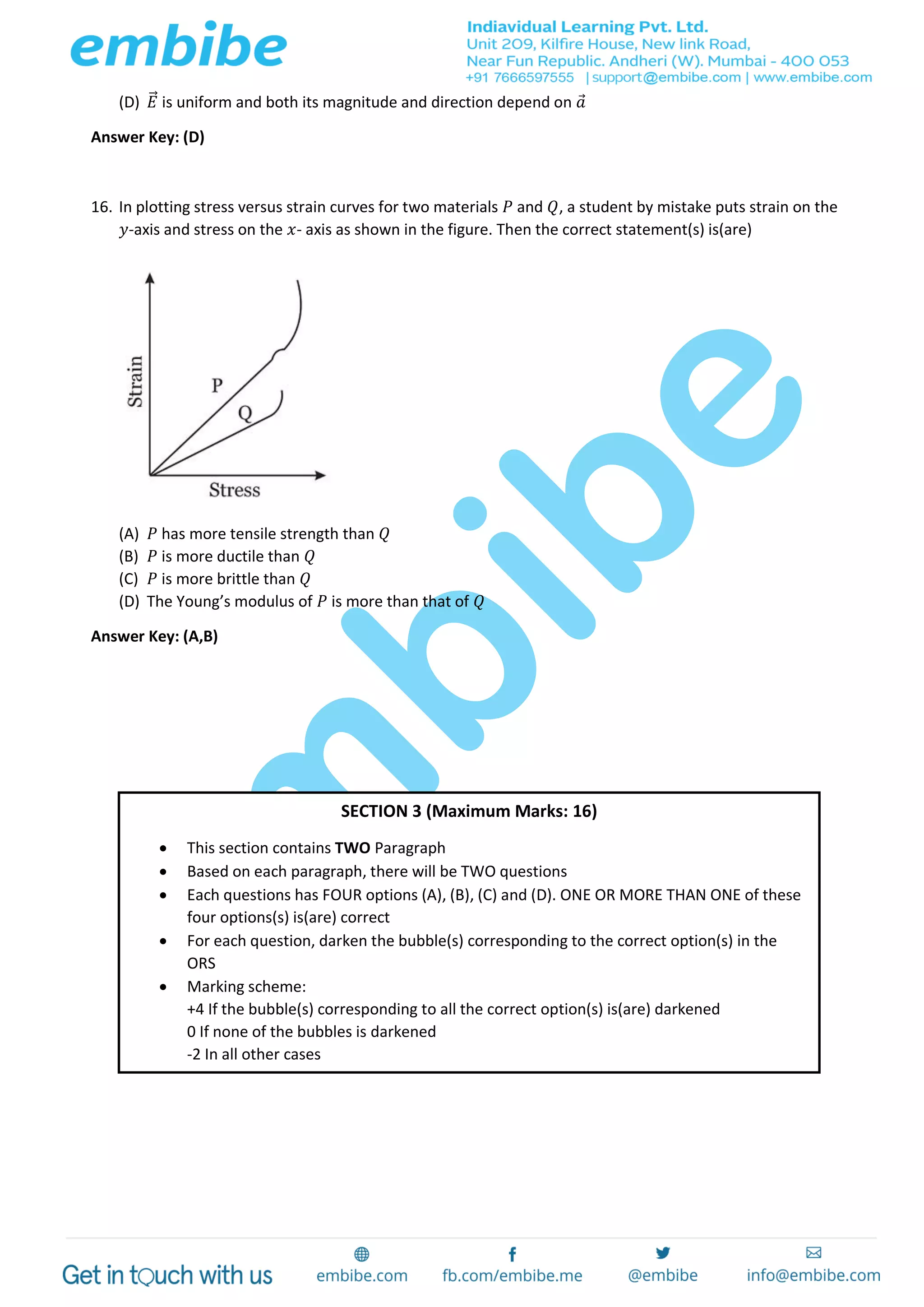 (D) 𝐸⃗ is uniform and both its magnitude and direction depend on 𝑎
Answer Key: (D)
16. In plotting stress versus strain curves for two materials 𝑃 and 𝑄, a student by mistake puts strain on the
𝑦-axis and stress on the 𝑥- axis as shown in the figure. Then the correct statement(s) is(are)
(A) 𝑃 has more tensile strength than 𝑄
(B) 𝑃 is more ductile than 𝑄
(C) 𝑃 is more brittle than 𝑄
(D) The Young’s modulus of 𝑃 is more than that of 𝑄
Answer Key: (A,B)
SECTION 3 (Maximum Marks: 16)
 This section contains TWO Paragraph
 Based on each paragraph, there will be TWO questions
 Each questions has FOUR options (A), (B), (C) and (D). ONE OR MORE THAN ONE of these
four options(s) is(are) correct
 For each question, darken the bubble(s) corresponding to the correct option(s) in the
ORS
 Marking scheme:
+4 If the bubble(s) corresponding to all the correct option(s) is(are) darkened
0 If none of the bubbles is darkened
-2 In all other cases
 