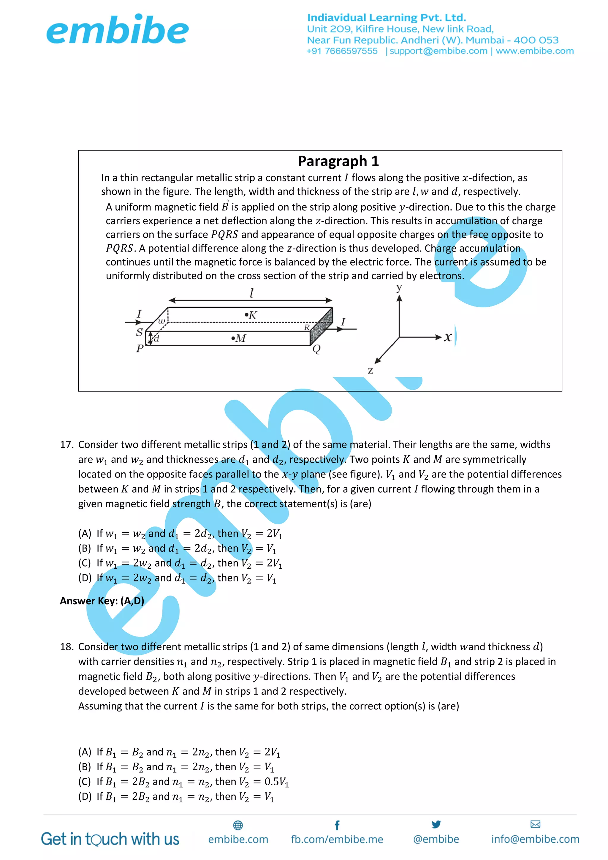 Paragraph 1
In a thin rectangular metallic strip a constant current 𝐼 flows along the positive 𝑥-difection, as
shown in the figure. The length, width and thickness of the strip are 𝑙, 𝑤 and 𝑑, respectively.
A uniform magnetic field 𝐵⃗ is applied on the strip along positive 𝑦-direction. Due to this the charge
carriers experience a net deflection along the 𝑧-direction. This results in accumulation of charge
carriers on the surface 𝑃𝑄𝑅𝑆 and appearance of equal opposite charges on the face opposite to
𝑃𝑄𝑅𝑆. A potential difference along the 𝑧-direction is thus developed. Charge accumulation
continues until the magnetic force is balanced by the electric force. The current is assumed to be
uniformly distributed on the cross section of the strip and carried by electrons.
17. Consider two different metallic strips (1 and 2) of the same material. Their lengths are the same, widths
are 𝑤1 and 𝑤2 and thicknesses are 𝑑1 and 𝑑2, respectively. Two points 𝐾 and 𝑀 are symmetrically
located on the opposite faces parallel to the 𝑥-𝑦 plane (see figure). 𝑉1 and 𝑉2 are the potential differences
between 𝐾 and 𝑀 in strips 1 and 2 respectively. Then, for a given current 𝐼 flowing through them in a
given magnetic field strength 𝐵, the correct statement(s) is (are)
(A) If 𝑤1 = 𝑤2 and 𝑑1 = 2𝑑2, then 𝑉2 = 2𝑉1
(B) If 𝑤1 = 𝑤2 and 𝑑1 = 2𝑑2, then 𝑉2 = 𝑉1
(C) If 𝑤1 = 2𝑤2 and 𝑑1 = 𝑑2, then 𝑉2 = 2𝑉1
(D) If 𝑤1 = 2𝑤2 and 𝑑1 = 𝑑2, then 𝑉2 = 𝑉1
Answer Key: (A,D)
18. Consider two different metallic strips (1 and 2) of same dimensions (length 𝑙, width 𝑤and thickness 𝑑)
with carrier densities 𝑛1 and 𝑛2, respectively. Strip 1 is placed in magnetic field 𝐵1 and strip 2 is placed in
magnetic field 𝐵2, both along positive 𝑦-directions. Then 𝑉1 and 𝑉2 are the potential differences
developed between 𝐾 and 𝑀 in strips 1 and 2 respectively.
Assuming that the current 𝐼 is the same for both strips, the correct option(s) is (are)
(A) If 𝐵1 = 𝐵2 and 𝑛1 = 2𝑛2, then 𝑉2 = 2𝑉1
(B) If 𝐵1 = 𝐵2 and 𝑛1 = 2𝑛2, then 𝑉2 = 𝑉1
(C) If 𝐵1 = 2𝐵2 and 𝑛1 = 𝑛2, then 𝑉2 = 0.5𝑉1
(D) If 𝐵1 = 2𝐵2 and 𝑛1 = 𝑛2, then 𝑉2 = 𝑉1
 