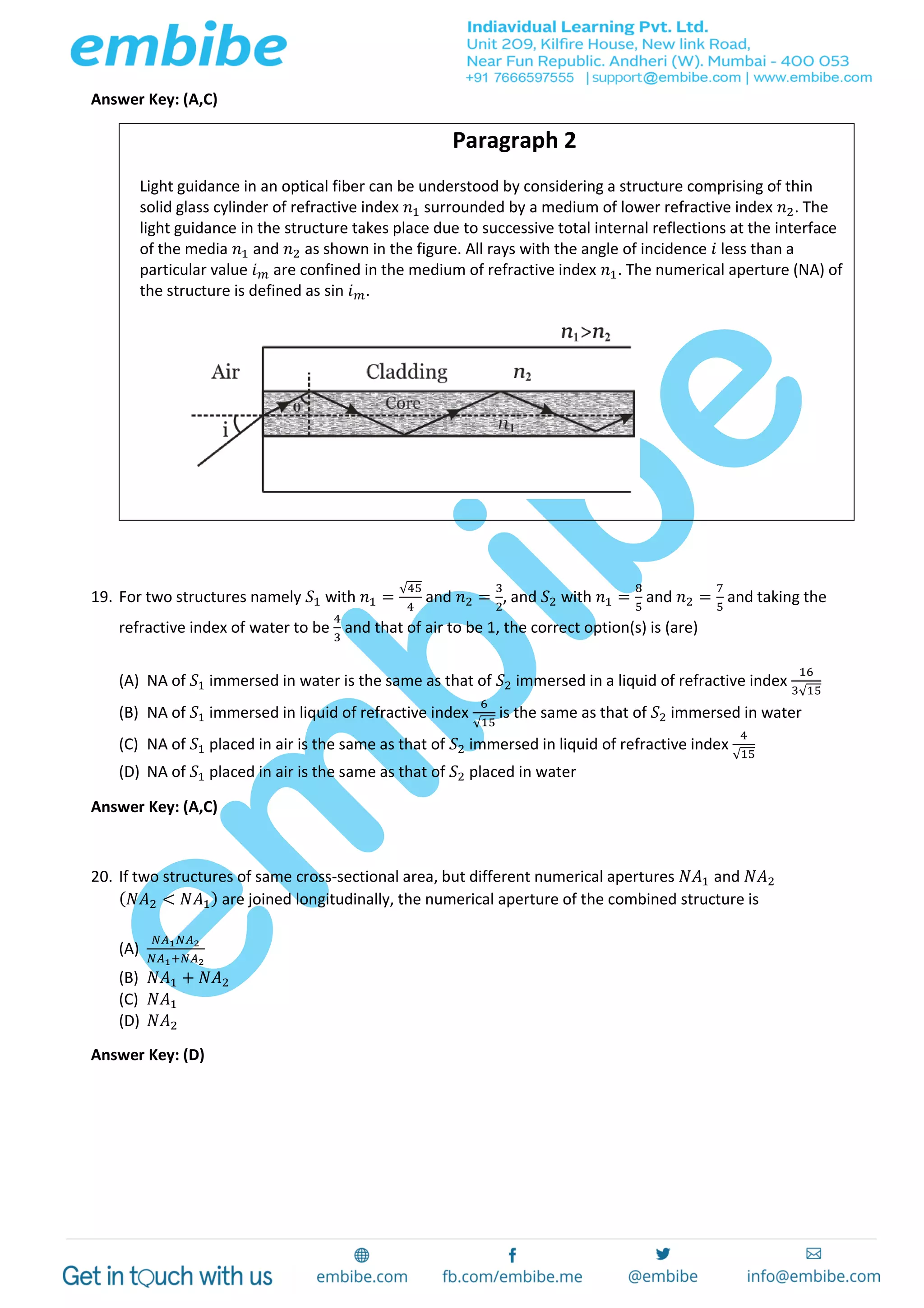 Answer Key: (A,C)
Paragraph 2
Light guidance in an optical fiber can be understood by considering a structure comprising of thin
solid glass cylinder of refractive index 𝑛1 surrounded by a medium of lower refractive index 𝑛2. The
light guidance in the structure takes place due to successive total internal reflections at the interface
of the media 𝑛1 and 𝑛2 as shown in the figure. All rays with the angle of incidence 𝑖 less than a
particular value 𝑖 𝑚 are confined in the medium of refractive index 𝑛1. The numerical aperture (NA) of
the structure is defined as sin 𝑖 𝑚.
19. For two structures namely 𝑆1 with 𝑛1 =
√45
4
and 𝑛2 =
3
2
, and 𝑆2 with 𝑛1 =
8
5
and 𝑛2 =
7
5
and taking the
refractive index of water to be
4
3
and that of air to be 1, the correct option(s) is (are)
(A) NA of 𝑆1 immersed in water is the same as that of 𝑆2 immersed in a liquid of refractive index
16
3√15
(B) NA of 𝑆1 immersed in liquid of refractive index
6
√15
is the same as that of 𝑆2 immersed in water
(C) NA of 𝑆1 placed in air is the same as that of 𝑆2 immersed in liquid of refractive index
4
√15
(D) NA of 𝑆1 placed in air is the same as that of 𝑆2 placed in water
Answer Key: (A,C)
20. If two structures of same cross-sectional area, but different numerical apertures 𝑁𝐴1 and 𝑁𝐴2
( 𝑁𝐴2 < 𝑁𝐴1) are joined longitudinally, the numerical aperture of the combined structure is
(A)
𝑁𝐴1 𝑁𝐴2
𝑁𝐴1+𝑁𝐴2
(B) 𝑁𝐴1 + 𝑁𝐴2
(C) 𝑁𝐴1
(D) 𝑁𝐴2
Answer Key: (D)
 