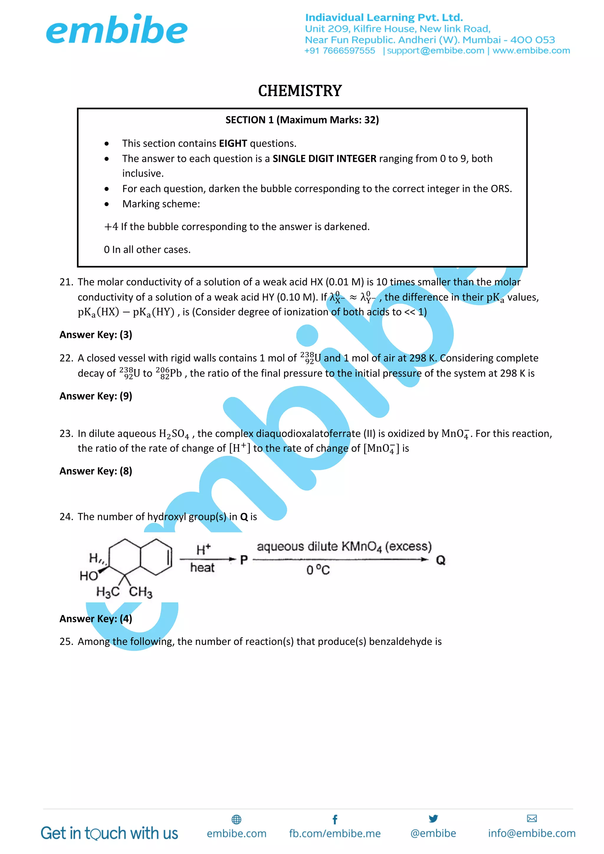 CHEMISTRY
21. The molar conductivity of a solution of a weak acid HX (0.01 M) is 10 times smaller than the molar
conductivity of a solution of a weak acid HY (0.10 M). If λX−
0
≈ λY−
0
, the difference in their pKa values,
pKa(HX) − pKa(HY) , is (Consider degree of ionization of both acids to << 1)
Answer Key: (3)
22. A closed vessel with rigid walls contains 1 mol of U92
238
and 1 mol of air at 298 K. Considering complete
decay of U92
238
to Pb82
206
, the ratio of the final pressure to the initial pressure of the system at 298 K is
Answer Key: (9)
23. In dilute aqueous H2SO4 , the complex diaquodioxalatoferrate (II) is oxidized by MnO4
−
. For this reaction,
the ratio of the rate of change of [H+] to the rate of change of [MnO4
−
] is
Answer Key: (8)
24. The number of hydroxyl group(s) in Q is
Answer Key: (4)
25. Among the following, the number of reaction(s) that produce(s) benzaldehyde is
SECTION 1 (Maximum Marks: 32)
 This section contains EIGHT questions.
 The answer to each question is a SINGLE DIGIT INTEGER ranging from 0 to 9, both
inclusive.
 For each question, darken the bubble corresponding to the correct integer in the ORS.
 Marking scheme:
+4 If the bubble corresponding to the answer is darkened.
0 In all other cases.
 