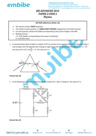 JEE ADVANCED 2015
PAPER 2 CODE 3
Physics
1. A monochromatic beam of light is incident at 60 𝑜
on one face of an equilateral prism of refractive index 𝑛
and emerges from the opposite face making an angle 𝜃(𝑛) with the normal (see the figure). For 𝑛 = √3
the value of 𝜃 is 60 𝑜
and
𝑑𝜃
𝑑𝑛
= 𝑚. The value of 𝑚 is
Answer Key: (2)
2. In the following circuit, the current through the resistor 𝑅(= 2Ω) is 𝐼 Amperse. The value of 𝐼 is
Answer Key: (1)
SECTION 1(Maximum Marks: 32)
 This section contains EIGHT questions
 The answer to each question is a SINGLE DIGIT INTEGER ranging from 0 to 9 both inclusive
 For each question, darken the bubble corresponding to the correct integer in the ORS
 Marking scheme:
+4 If the bubble corresponding to the answer is darkened
0 In all other cases
 