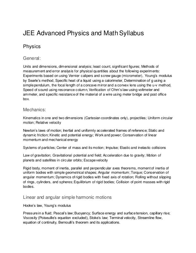 JEE Advanced Physics and Math Syllabus
Physics
General:
Units and dimensions, dimensional analysis; least count, significant figures; Methods of
measurement and error analysis for physical quantities about the following experiments:
Experiments based on using Vernier calipers and screw gauge (micrometer), Young’s modulus
by Searle’s method, Specific heat of a liquid using a calorimeter, Determination of g using a
simple pendulum, the focal length of a concave mirror and a convex lens using the u-v method,
Speed of sound using resonance column, Verification of Ohm’s law using voltmeter and
ammeter, and specific resistance of the material of a wire using meter bridge and post office
box.
Mechanics:
Kinematics in one and two dimensions (Cartesian coordinates only), projectiles; Uniform circular
motion; Relative velocity
Newton’s laws of motion; Inertial and uniformly accelerated frames of reference; Static and
dynamic friction; Kinetic and potential energy; Work and power; Conservation of linear
momentum and mechanical energy
Systems of particles; Center of mass and its motion; Impulse; Elastic and inelastic collisions
Law of gravitation; Gravitational potential and field; Acceleration due to gravity; Motion of
planets and satellites in circular orbits; Escape velocity
Rigid body, moment of inertia, parallel and perpendicular axes theorems, moment of inertia of
uniform bodies with simple geometrical shapes; Angular momentum; Torque; Conservation of
angular momentum; Dynamics of rigid bodies with fixed axis of rotation; Rolling without slipping
of rings, cylinders, and spheres; Equilibrium of rigid bodies; Collision of point masses with rigid
bodies.
Linear and angular simple harmonic motions
Hooke’s law, Young’s modulus
Pressure in a fluid; Pascal’s law; Buoyancy; Surface energy and surface tension, capillary rise;
Viscosity (Poiseuille’s equation excluded), Stoke’s law; Terminal velocity, Streamline flow,
equation of continuity, Bernoulli’s theorem and its applications.
 
