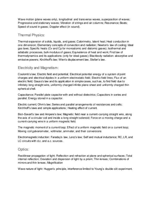 Wave motion (plane waves only), longitudinal and transverse waves, superposition of waves;
Progressive and stationary waves; Vibration of strings and air columns; Resonance; Beats;
Speed of sound in gases; Doppler effect (in sound).
Thermal Physics:
Thermal expansion of solids, liquids, and gases; Calorimetry, latent heat; Heat conduction in
one dimension; Elementary concepts of convection and radiation; Newton’s law of cooling; Ideal
gas laws; Specific heats (Cv and Cp for monoatomic and diatomic gases); Isothermal and
adiabatic processes, bulk modulus of gases; Equivalence of heat and work; First law of
thermodynamics and its applications (only for ideal gases); Blackbody radiation: absorptive and
emissive powers; Kirchhoff’s law; Wien’s displacement law, Stefan’s law.
Electricity and Magnetism:
Coulomb’s law; Electric field and potential; Electrical potential energy of a system of point
charges and electrical dipoles in a uniform electrostatic field; Electric field lines; Flux of an
electric field; Gauss’s law and its application in simple cases, such as, to find field due to
infinitely long straight wire, uniformly charged infinite plane sheet and uniformly charged thin
spherical shell.
Capacitance; Parallel plate capacitor with and without dielectrics; Capacitors in series and
parallel; Energy stored in a capacitor.
Electric current; Ohm’s law; Series and parallel arrangements of resistances and cells;
Kirchhoff’s laws and simple applications; Heating effect of current.
Biot–Savart’s law and Ampere’s law; Magnetic field near a current-carrying straight wire, along
the axis of a circular coil and inside a long straight solenoid; Force on a moving charge and a
current-carrying wire in a uniform magnetic field.
The magnetic moment of a current loop; Effect of a uniform magnetic field on a current loop;
Moving coil galvanometer, voltmeter, ammeter, and their conversions
Electromagnetic induction: Faraday’s law, Lenz’s law; Self and mutual inductance; RC, LR, and
LC circuits with d.c. and a.c. sources.
Optics:
Rectilinear propagation of light; Reflection and refraction at plane and spherical surfaces; Total
internal reflection; Deviation and dispersion of light by a prism; Thin lenses; Combinations of
mirrors and thin lenses; Magnification
Wave nature of light: Huygen’s principle, interference limited to Young’s double-slit experiment.
 