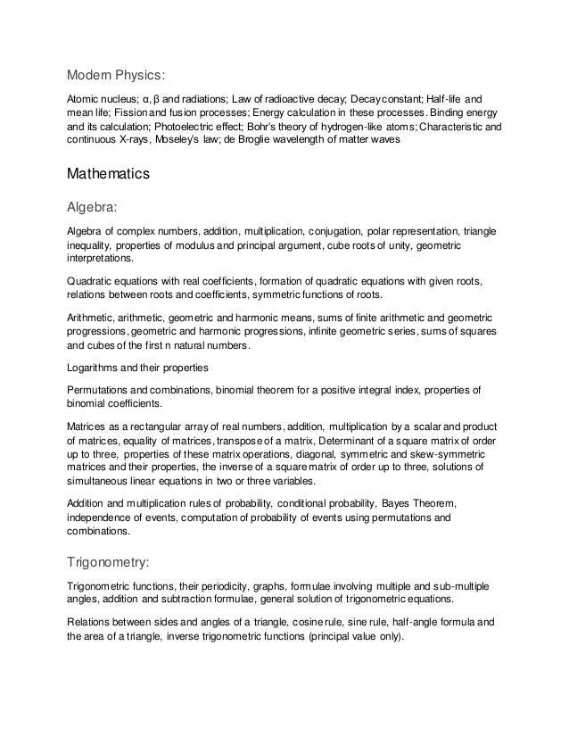 Modern Physics:
Atomic nucleus; α, β and radiations; Law of radioactive decay; Decay constant; Half-life and
mean life; Fission and fusion processes; Energy calculation in these processes. Binding energy
and its calculation; Photoelectric effect; Bohr’s theory of hydrogen-like atoms; Characteristic and
continuous X-rays, Moseley’s law; de Broglie wavelength of matter waves
Mathematics
Algebra:
Algebra of complex numbers, addition, multiplication, conjugation, polar representation, triangle
inequality, properties of modulus and principal argument, cube roots of unity, geometric
interpretations.
Quadratic equations with real coefficients, formation of quadratic equations with given roots,
relations between roots and coefficients, symmetric functions of roots.
Arithmetic, arithmetic, geometric and harmonic means, sums of finite arithmetic and geometric
progressions, geometric and harmonic progressions, infinite geometric series, sums of squares
and cubes of the first n natural numbers.
Logarithms and their properties
Permutations and combinations, binomial theorem for a positive integral index, properties of
binomial coefficients.
Matrices as a rectangular array of real numbers, addition, multiplication by a scalar and product
of matrices, equality of matrices, transpose of a matrix, Determinant of a square matrix of order
up to three, properties of these matrix operations, diagonal, symmetric and skew-symmetric
matrices and their properties, the inverse of a square matrix of order up to three, solutions of
simultaneous linear equations in two or three variables.
Addition and multiplication rules of probability, conditional probability, Bayes Theorem,
independence of events, computation of probability of events using permutations and
combinations.
Trigonometry:
Trigonometric functions, their periodicity, graphs, formulae involving multiple and sub-multiple
angles, addition and subtraction formulae, general solution of trigonometric equations.
Relations between sides and angles of a triangle, cosine rule, sine rule, half-angle formula and
the area of a triangle, inverse trigonometric functions (principal value only).
 